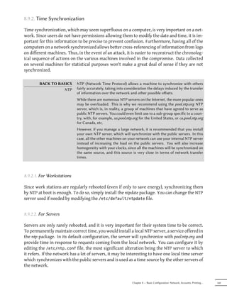 8.9.2. Time Synchronization

Time synchronization, which may seem superfluous on a computer, is very important on a net-
work. Since users do not have permissions allowing them to modify the date and time, it is im-
portant for this information to be precise to prevent confusion. Furthermore, having all of the
computers on a network synchronized allows better cross-referencing of information from logs
on different machines. Thus, in the event of an attack, it is easier to reconstruct the chronolog-
ical sequence of actions on the various machines involved in the compromise. Data collected
on several machines for statistical purposes won't make a great deal of sense if they are not
synchronized.

        BACK TO BASICS       NTP (Network Time Protocol) allows a machine to synchronize with others
                   NTP       fairly accurately, taking into consideration the delays induced by the transfer
                             of information over the network and other possible oﬀsets.
                             While there are numerous NTP servers on the Internet, the more popular ones
                             may be overloaded. This is why we recommend using the pool.ntp.org NTP
                             server, which is, in reality, a group of machines that have agreed to serve as
                             public NTP servers. You could even limit use to a sub-group specific to a coun-
                             try, with, for example, us.pool.ntp.org for the United States, or ca.pool.ntp.org
                             for Canada, etc.
                             However, if you manage a large network, it is recommended that you install
                             your own NTP server, which will synchronize with the public servers. In this
                             case, all the other machines on your network can use your internal NTP server
                             instead of increasing the load on the public servers. You will also increase
                             homogeneity with your clocks, since all the machines will be synchronized on
                             the same source, and this source is very close in terms of network transfer
                             times.



8.9.2.1. For Workstations

Since work stations are regularly rebooted (even if only to save energy), synchronizing them
by NTP at boot is enough. To do so, simply install the ntpdate package. You can change the NTP
server used if needed by modifying the /etc/default/ntpdate file.


8.9.2.2. For Servers

Servers are only rarely rebooted, and it is very important for their system time to be correct.
To permanently maintain correct time, you would install a local NTP server, a service offered in
the ntp package. In its default configuration, the server will synchronize with pool.ntp.org and
provide time in response to requests coming from the local network. You can configure it by
editing the /etc/ntp.conf file, the most significant alteration being the NTP server to which
it refers. If the network has a lot of servers, it may be interesting to have one local time server
which synchronizes with the public servers and is used as a time source by the other servers of
the network.


                                                                Chapter 8 — Basic Configuration: Network, Accounts, Printing…   169
 