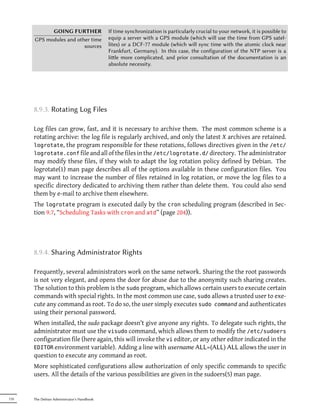 GOING FURTHER                   If time synchronization is particularly crucial to your network, it is possible to
      GPS modules and other time            equip a server with a GPS module (which will use the time from GPS satel-
                         sources            lites) or a DCF-77 module (which will sync time with the atomic clock near
                                            Frankfurt, Germany). In this case, the configuration of the NTP server is a
                                            lile more complicated, and prior consultation of the documentation is an
                                            absolute necessity.




      8.9.3. Rotating Log Files

      Log files can grow, fast, and it is necessary to archive them. The most common scheme is a
      rotating archive: the log file is regularly archived, and only the latest X archives are retained.
      logrotate, the program responsible for these rotations, follows directives given in the /etc/
      logrotate.conf file and all of the files in the /etc/logrotate.d/ directory. The administrator
      may modify these files, if they wish to adapt the log rotation policy defined by Debian. The
      logrotate(1) man page describes all of the options available in these configuration files. You
      may want to increase the number of files retained in log rotation, or move the log files to a
      specific directory dedicated to archiving them rather than delete them. You could also send
      them by e-mail to archive them elsewhere.
      The logrotate program is executed daily by the cron scheduling program (described in Sec-
      tion 9.7, “Scheduling Tasks with cron and atd” (page 204)).




      8.9.4. Sharing Administrator Rights

      Frequently, several administrators work on the same network. Sharing the the root passwords
      is not very elegant, and opens the door for abuse due to the anonymity such sharing creates.
      The solution to this problem is the sudo program, which allows certain users to execute certain
      commands with special rights. In the most common use case, sudo allows a trusted user to exe-
      cute any command as root. To do so, the user simply executes sudo command and authenticates
      using their personal password.
      When installed, the sudo package doesn't give anyone any rights. To delegate such rights, the
      administrator must use the visudo command, which allows them to modify the /etc/sudoers
      configuration file (here again, this will invoke the vi editor, or any other editor indicated in the
      EDITOR environment variable). Adding a line with username ALL=(ALL) ALL allows the user in
      question to execute any command as root.
      More sophisticated configurations allow authorization of only specific commands to specific
      users. All the details of the various possibilities are given in the sudoers(5) man page.


170   The Debian Administrator's Handbook
 