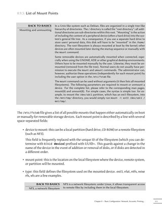 8.9.5. List of Mount Points


       BACK TO BASICS        In a Unix-like system such as Debian, files are organized in a single tree-like
 Mounting and unmounting     hierarchy of directories. The / directory is called the “root directory”; all addi-
                             tional directories are sub-directories within this root. “Mounting” is the action
                             of including the content of a peripheral device (oen a hard drive) into the sys-
                             tem's general file tree. As a consequence, if you use a separate hard drive to
                             store users' personal data, this disk will have to be “mounted” in the /home/
                             directory. The root filesystem is always mounted at boot by the kernel; other
                             devices are oen mounted later during the startup sequence or manually with
                             the mount command.
                             Some removable devices are automatically mounted when connected, espe-
                             cially when using the GNOME, KDE or other graphical desktop environments.
                             Others have to be mounted manually by the user. Likewise, they must be un-
                             mounted (removed from the file tree). Normal users do not usually have per-
                             mission to execute the mount and umount commands. The administrator can,
                             however, authorize these operations (independently for each mount point) by
                             including the user option in the /etc/fstab file.
                             The mount command can be used without arguments (it then lists all mounted
                             filesystems). The following parameters are required to mount or unmount a
                             device. For the complete list, please refer to the corresponding man pages,
                             mount(8) and umount(8). For simple cases, the syntax is simple too: for ex-
                             ample, to mount the /dev/sdc1 partition, which has an ext3 filesystem, into
                             the /mnt/tmp/ directory, you would simply run mount -t ext3 /dev/sdc1 /
                             mnt/tmp/.




The /etc/fstab file gives a list of all possible mounts that happen either automatically on boot
or manually for removable storage devices. Each mount point is described by a line with several
space-separated fields:

    • device to mount: this can be a local partition (hard drive, CD-ROM) or a remote filesystem
      (such as NFS).
      This field is frequently replaced with the unique ID of the filesystem (which you can de-
      termine with blkid device) prefixed with UUID=. This guards against a change in the
      name of the device in the event of addition or removal of disks, or if disks are detected in
      a different order.

    • mount point: this is the location on the local filesystem where the device, remote system,
      or partition will be mounted.

    • type: this field defines the filesystem used on the mounted device. ext3, vfat, ntfs, reise
      rfs, xfs are a few examples.

              BACK TO BASICS        NFS is a network filesystem; under Linux, it allows transparent access
        NFS, a network filesystem   to remote files by including them in the local filesystem.



                                                                 Chapter 8 — Basic Configuration: Network, Accounts, Printing…   171
 