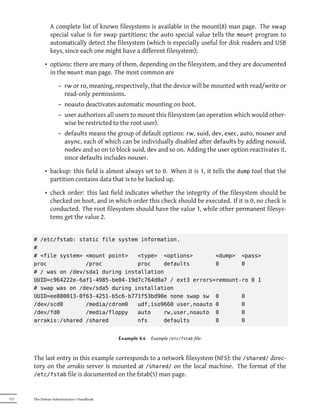 A complete list of known filesystems is available in the mount(8) man page. The swap
               special value is for swap partitions; the auto special value tells the mount program to
               automatically detect the filesystem (which is especially useful for disk readers and USB
               keys, since each one might have a different filesystem);

            • options: there are many of them, depending on the filesystem, and they are documented
              in the mount man page. The most common are

                    – rw or ro, meaning, respectively, that the device will be mounted with read/write or
                      read-only permissions.
                    – noauto deactivates automatic mounting on boot.
                    – user authorizes all users to mount this filesystem (an operation which would other-
                      wise be restricted to the root user).
                    – defaults means the group of default options: rw, suid, dev, exec, auto, nouser and
                      async, each of which can be individually disabled after defaults by adding nosuid,
                      nodev and so on to block suid, dev and so on. Adding the user option reactivates it,
                      since defaults includes nouser.

            • backup: this field is almost always set to 0. When it is 1, it tells the dump tool that the
              partition contains data that is to be backed up.

            • check order: this last field indicates whether the integrity of the filesystem should be
              checked on boot, and in which order this check should be executed. If it is 0, no check is
              conducted. The root filesystem should have the value 1, while other permanent filesys-
              tems get the value 2.


      # /etc/fstab: static file system information.
      #
      # <file system> <mount point>   <type> <options>        <dump> <pass>
      proc            /proc           proc    defaults        0       0
      # / was on /dev/sda1 during installation
      UUID=c964222e-6af1-4985-be04-19d7c764d0a7 / ext3 errors=remount-ro 0 1
      # swap was on /dev/sda5 during installation
      UUID=ee880013-0f63-4251-b5c6-b771f53bd90e none swap sw 0        0
      /dev/scd0       /media/cdrom0   udf,iso9660 user,noauto 0       0
      /dev/fd0        /media/floppy   auto    rw,user,noauto 0        0
      arrakis:/shared /shared         nfs     defaults        0       0


                                            Example 8.6   Example /etc/fstab file:



      The last entry in this example corresponds to a network filesystem (NFS): the /shared/ direc-
      tory on the arrakis server is mounted at /shared/ on the local machine. The format of the
      /etc/fstab file is documented on the fstab(5) man page.



172   The Debian Administrator's Handbook
 