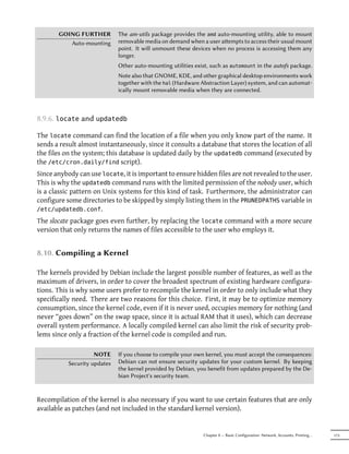 GOING FURTHER          The am-utils package provides the amd auto-mounting utility, able to mount
          Auto-mounting       removable media on demand when a user aempts to access their usual mount
                              point. It will unmount these devices when no process is accessing them any
                              longer.
                              Other auto-mounting utilities exist, such as automount in the autofs package.
                              Note also that GNOME, KDE, and other graphical desktop environments work
                              together with the hal (Hardware Abstraction Layer) system, and can automat-
                              ically mount removable media when they are connected.



8.9.6. locate and updatedb

The locate command can find the location of a file when you only know part of the name. It
sends a result almost instantaneously, since it consults a database that stores the location of all
the files on the system; this database is updated daily by the updatedb command (executed by
the /etc/cron.daily/find script).
Since anybody can use locate, it is important to ensure hidden files are not revealed to the user.
This is why the updatedb command runs with the limited permission of the nobody user, which
is a classic pattern on Unix systems for this kind of task. Furthermore, the administrator can
configure some directories to be skipped by simply listing them in the PRUNEDPATHS variable in
/etc/updatedb.conf.
The slocate package goes even further, by replacing the locate command with a more secure
version that only returns the names of files accessible to the user who employs it.


8.10. Compiling a Kernel

The kernels provided by Debian include the largest possible number of features, as well as the
maximum of drivers, in order to cover the broadest spectrum of existing hardware configura-
tions. This is why some users prefer to recompile the kernel in order to only include what they
specifically need. There are two reasons for this choice. First, it may be to optimize memory
consumption, since the kernel code, even if it is never used, occupies memory for nothing (and
never “goes down” on the swap space, since it is actual RAM that it uses), which can decrease
overall system performance. A locally compiled kernel can also limit the risk of security prob-
lems since only a fraction of the kernel code is compiled and run.

                     NOTE     If you choose to compile your own kernel, you must accept the consequences:
           Security updates   Debian can not ensure security updates for your custom kernel. By keeping
                              the kernel provided by Debian, you benefit from updates prepared by the De-
                              bian Project's security team.


Recompilation of the kernel is also necessary if you want to use certain features that are only
available as patches (and not included in the standard kernel version).


                                                               Chapter 8 — Basic Configuration: Network, Accounts, Printing…   173
 