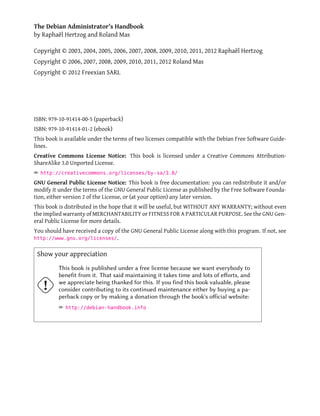 The Debian Administrator's Handbook
by Raphaël Hertzog and Roland Mas

Copyright © 2003, 2004, 2005, 2006, 2007, 2008, 2009, 2010, 2011, 2012 Raphaël Hertzog
Copyright © 2006, 2007, 2008, 2009, 2010, 2011, 2012 Roland Mas
Copyright © 2012 Freexian SARL




ISBN: 979-10-91414-00-5 (paperback)
ISBN: 979-10-91414-01-2 (ebook)
This book is available under the terms of two licenses compatible with the Debian Free Software Guide-
lines.
Creative Commons License Notice: This book is licensed under a Creative Commons Attribution-
ShareAlike 3.0 Unported License.
² http://creativecommons.org/licenses/by-sa/3.0/
GNU General Public License Notice: This book is free documentation: you can redistribute it and/or
modify it under the terms of the GNU General Public License as published by the Free Software Founda-
tion, either version 2 of the License, or (at your option) any later version.
This book is distributed in the hope that it will be useful, but WITHOUT ANY WARRANTY; without even
the implied warranty of MERCHANTABILITY or FITNESS FOR A PARTICULAR PURPOSE. See the GNU Gen-
eral Public License for more details.
You should have received a copy of the GNU General Public License along with this program. If not, see
http://www.gnu.org/licenses/.


 Show your appreciation
          This book is published under a free license because we want everybody to
          benefit from it. That said maintaining it takes time and lots of eﬀorts, and
          we appreciate being thanked for this. If you find this book valuable, please
          consider contributing to its continued maintenance either by buying a pa-
          perback copy or by making a donation through the book's oﬀicial website:
          ² http://debian-handbook.info
 