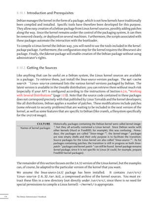 8.10.1. Introduction and Prerequisites

      Debian manages the kernel in the form of a package, which is not how kernels have traditionally
      been compiled and installed. Specific tools have therefore been developed for this purpose.
      They allow easy creation of a Debian package from Linux kernel sources, possibly adding patches
      along the way. Since the kernel remains under the control of the packaging system, it can then
      be removed cleanly, or deployed on several machines. Furthermore, the scripts associated with
      these packages automate the interaction with the bootloader.
      To compile a Linux kernel the Debian way, you will need to use the tools included in the kernel-
      package package. Furthermore, the configuration step for the kernel requires the libncurses5-dev
      package. Finally, the fakeroot package will enable creation of the Debian package without using
      administrator's rights.


      8.10.2. Geing the Sources

      Like anything that can be useful on a Debian system, the Linux kernel sources are available
      in a package. To retrieve them, just install the linux-source-version package. The apt-cache
      search ˆlinux-source command lists the various kernel versions packaged by Debian. The
      latest version is available in the Unstable distribution: you can retrieve them without much risk
      (especially if your APT is configured according to the instructions of Section 6.2.6, “Working
      with Several Distributions” (page 113)). Note that the source code contained in these packages
      does not correspond precisely with that published by Linus Torvalds and the kernel developers;
      like all distributions, Debian applies a number of patches. These modifications include patches
      (some relevant to security problems) that are waiting to be included in the next version of the
      kernel, as well as some features that are specific to Debian (like cramfs, a filesystem specifically
      for the initrd image).

                       CULTURE              Historically, packages containing the Debian kernel were called kernel-image-
          Names of kernel packages          *, but they all actually contained a Linux kernel. Since Debian works with
                                            other kernels (Hurd or FreeBSD, for example), this was confusing. Nowa-
                                            days, the packages are called “linux-image-*"; the kernel-image-* packages
                                            are now empty shells and their only purpose is to facilitate the transition.
                                            Source packages for the Linux kernel are also called “linux-source-*”. As for
                                            packages containing patches, the transition is still in progress so both linux-
                                            patch-* packages and kernel-patch-* can still be found. kernel-package remains
                                            kernel-package, since it is not specific to Linux (it could, for example, prepare
                                            FreeBSD kernel packages).


      The remainder of this section focuses on the 2.6.32 version of the Linux kernel, but the examples
      can, of course, be adapted to the particular version of the kernel that you want.
      We assume the linux-source-2.6.32 package has been installed. It contains /usr/src/
      linux-source-2.6.32.tar.bz2, a compressed archive of the kernel sources. You must ex-
      tract these files in a new directory (not directly under /usr/src/, since there is no need for
      special permissions to compile a Linux kernel): ~/kernel/ is appropriate.


174   The Debian Administrator's Handbook
 