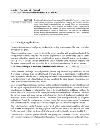 $ mkdir ~/kernel; cd ~/kernel
$ tar -xjf /usr/src/linux-source-2.6.32.tar.bz2



                  CULTURE       Traditionally, Linux kernel sources would be placed in /usr/src/linux/ thus
   Location of kernel sources   requiring root permissions for compilation. However, working with adminis-
                                trator rights should be avoided when not needed. There is a src group that
                                allows members to work in this directory, but working in /usr/src/ should be
                                avoided nevertheless. By keeping the kernel sources in a personal directory,
                                you get security on all counts: no files in /usr/ not known to the packaging
                                system, and no risk of misleading programs that read /usr/src/linux when
                                trying to gather information on the used kernel.



8.10.3. Configuring the Kernel

The next step consists of configuring the kernel according to your needs. The exact procedure
depends on the goals.
When recompiling a more recent version of the kernel (possibly with an additional patch), the
configuration will most likely be kept as close as possible to that proposed by Debian. In this
case, and rather than reconfiguring everything from scratch, it is sufficient to copy the /boot/
config- version file (the version is that of the kernel currently used, which can be found with
the uname -r command) into a .config file in the directory containing the kernel sources.
$ cp /boot/config-2.6.32-5-686 ~/kernel/linux-source-2.6.32/.config

Unless you need to change the configuration, you can stop here and skip to the next section.
If you need to change it, on the other hand, or if you decide to reconfigure everything from
scratch, you must take the time to configure your kernel. There are various dedicated interfaces
in the kernel source directory that can be used by calling the make target command, where
target is one of the values described below.
make menuconfig compiles and executes an text-mode interface (this is where the libncurses5-
dev package is required) which allows navigating the options available in a hierarchical struc-
ture. Pressing the Space key changes the value of the selected option, and Enter validates the
button selected at the bottom of the screen; Select returns to the selected sub-menu; Exit closes
the current screen and move back up in the hierarchy; Help will display more detailed infor-
mation on the role of the selected option. The arrows allow moving within the list of options
and buttons. To exit the configuration program, choose Exit from the main menu. The program
then offers to save the changes you've made; accept if you are satisfied with your choices.
Other interfaces have similar features, but they work within more modern graphical interfaces;
such as make xconfig which uses a Qt graphical interface, and make gconfig which uses GTK+.
The former requires libqt3-mt-dev, while the latter depends on libglade2-dev and libgtk2.0-dev.
The make-kpkg command, presented in the next paragraph, runs make oldconfig automati-
cally to ensure the presence of a kernel configuration. This configuration method simply reuses


                                                                 Chapter 8 — Basic Configuration: Network, Accounts, Printing…   175
 