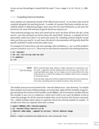 As you can see, the package is created with the name “linux-image-2.6.32-falcot_1_i386.
deb”.


8.10.5. Compiling External Modules

Some modules are maintained outside of the official Linux kernel. To use them, they must be
compiled alongside the matching kernel. A number of common third party modules are pro-
vided by Debian in dedicated packages: lustre-source for the Lustre filesystem, qc-usb-source for
the drivers for some USB webcams (Logitech QuickCam Express), etc.
These external packages are many and varied and we won't list them all here; the apt-cache
search source$ command can narrow down the search field. However, a complete list isn't
particularly useful since there is no particular reason for compiling external modules except
when you know you need it. In such cases, the device's documentation will typically detail the
specific module(s) it needs to function under Linux.
For example, let's look at the qc-usb-source package: after installation, a .tar.gz of the module's
sources is stored in /usr/src/. These sources must then be extracted to the working directory:
$ cd ~/kernel/
$ tar xjf /usr/src/qc-usb.tar.bz2
$ ls modules/
qc-usb



                     NOTE     When using the make-kpkg modules-image command, it is important to use
           Save the seings   the same --append-to-version seing used in the previous use of the com-
                              mand (probably make-kpkg kernel-image), since its value aﬀects the name
                              of the directory in which the modules are installed, which must correspond
                              to the kernel version.
                              Note that make-kpkg must still be invoked from the kernel sources directory,
                              even when compiling external modules located in other directories.


The module sources are now located in the ~/kernel/modules/qc-usb/ directory. To compile
these modules and create a Debian package, we invoke make-kpkg with the modules-image tar-
get and indicate the location of the modules via the MODULE_LOC environment variable (without
this variable, it uses /usr/src/modules/, which won't work in our case). By default, it tries to
create the packages for all the external modules that can be found at this location extracted.
The --added-modules option allows to explicitly choose the external modules to compile. To
include more than one, separate them with a comma.
$ export MODULE_LOC=~/kernel/modules
$ cd ~/kernel/linux-source-2.6.32
$ fakeroot make-kpkg --append-to-version -falcot modules-image
[...]
Module /home/roland/kernel/modules/qc-usb processed fine



                                                               Chapter 8 — Basic Configuration: Network, Accounts, Printing…   177
 
