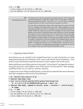 $ ls ../*.deb
      ../linux-image-2.6.32-falcot_1_i386.deb
      ../qc-usb-modules-2.6.32-falcot_0.6.6-7+1_i386.deb



                               TIP          The whole process can be automated with module-assistant. This package was
             Automating the process         specifically designed to install the required tools and packages, compile an
                                            external module, and install it. Thus, the m-a a-i qc-usb-source command
                                            compiles the driver for the current kernel and installs it on the fly.
                                            The next step in automation is dkms, which automates the process from the
                                            time it is installed; the modules that use it (the *.dkms packages) are auto-
                                            matically compiled at the time of installation, for any kernel(s) currently in-
                                            stalled; DKMS also takes into account the installation of new kernels, their
                                            updates, and removal of obsolete modules upon deletion of a kernel package.
                                            This system is more recent (it didn't exist in Lenny), and it has not yet been
                                            generalized, but some modules already use it. For instance, simply installing
                                            the virtualbox-ose-dkms package ensures that the modules necessary for the
                                            VirtualBox virtualization system are available for all installed kernels, with no
                                            manual intervention required. It is necessary, however, to install the linux-
                                            headers-* package that matches to the installed kernel. The easiest way to
                                            do so is to install the corresponding meta-package; for instance, if you use
                                            linux-images-2.6-686, you would install linux-headers-2.6-686.



      8.10.6. Applying a Kernel Patch

      Some features are not included in the standard kernel due to a lack of maturity or to some
      disagreement between the maintainer of the source code and the kernel maintainers. Such
      features may be distributed as patches that anyone is free to apply to the kernel sources.
      Debian distributes some of these patches in linux-patch-* or kernel-patch-* packages (for instance,
      linux-patch-grsecurity2, which tightens some of the kernel's security policies). These packages
      install files in the /usr/src/kernel-patches/ directory.
      To apply one or more of these installed patches, use the patch command in the sources directory
      then start compilation of the kernel as described above.
      $ cd ~/kernel/linux-source-2.6.32
      $ fakeroot make-kpkg clean
      $ zcat /usr/src/kernel-patches/diffs/grsecurity2/grsecurity
          ¯ -2.1.14-2.6.32.13-201005151340.patch.gz | patch -p1
      $ fakeroot make-kpkg --append-to-version -grsec --revision 1 --initrd kernel-
          ¯ image
      $ ls ../*.deb
      ../linux-image-2.6.32-falcot_1_i386.deb
      ../qc-usb-modules-2.6.32-falcot_0.6.6-7+1_i386.deb
      ../linux-image-2.6.32-grsec_1_i386.deb




178   The Debian Administrator's Handbook
 