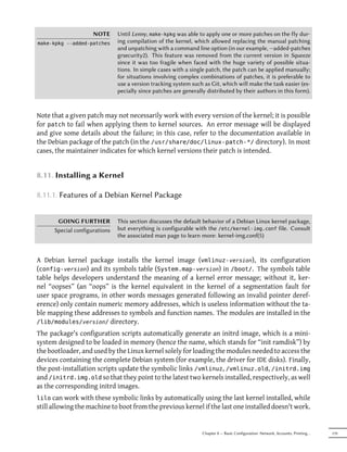NOTE      Until Lenny, make-kpkg was able to apply one or more patches on the fly dur-
make-kpkg --added-patches      ing compilation of the kernel, which allowed replacing the manual patching
                               and unpatching with a command line option (in our example, --added-patches
                               grsecurity2). This feature was removed from the current version in Squeeze
                               since it was too fragile when faced with the huge variety of possible situa-
                               tions. In simple cases with a single patch, the patch can be applied manually;
                               for situations involving complex combinations of patches, it is preferable to
                               use a version tracking system such as Git, which will make the task easier (es-
                               pecially since patches are generally distributed by their authors in this form).



Note that a given patch may not necessarily work with every version of the kernel; it is possible
for patch to fail when applying them to kernel sources. An error message will be displayed
and give some details about the failure; in this case, refer to the documentation available in
the Debian package of the patch (in the /usr/share/doc/linux-patch-*/ directory). In most
cases, the maintainer indicates for which kernel versions their patch is intended.


8.11. Installing a Kernel

8.11.1. Features of a Debian Kernel Package


       GOING FURTHER           This section discusses the default behavior of a Debian Linux kernel package,
      Special configurations   but everything is configurable with the /etc/kernel-img.conf file. Consult
                               the associated man page to learn more: kernel-img.conf(5)



A Debian kernel package installs the kernel image (vmlinuz- version), its configuration
(config- version) and its symbols table (System.map- version) in /boot/. The symbols table
table helps developers understand the meaning of a kernel error message; without it, ker-
nel “oopses” (an “oops” is the kernel equivalent in the kernel of a segmentation fault for
user space programs, in other words messages generated following an invalid pointer deref-
erence) only contain numeric memory addresses, which is useless information without the ta-
ble mapping these addresses to symbols and function names. The modules are installed in the
/lib/modules/version/ directory.
The package's configuration scripts automatically generate an initrd image, which is a mini-
system designed to be loaded in memory (hence the name, which stands for “init ramdisk”) by
the bootloader, and used by the Linux kernel solely for loading the modules needed to access the
devices containing the complete Debian system (for example, the driver for IDE disks). Finally,
the post-installation scripts update the symbolic links /vmlinuz, /vmlinuz.old, /initrd.img
and /initrd.img.old so that they point to the latest two kernels installed, respectively, as well
as the corresponding initrd images.
lilo can work with these symbolic links by automatically using the last kernel installed, while
still allowing the machine to boot from the previous kernel if the last one installed doesn't work.


                                                                  Chapter 8 — Basic Configuration: Network, Accounts, Printing…   179
 