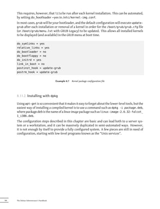 This requires, however, that lilo be run after each kernel installation. This can be automated,
      by setting do_bootloader =yes in /etc/kernel-img.conf.
      In most cases, grub will be your bootloader, and the default configuration will execute update-
      grub after each installation or removal of a kernel in order for the /boot/grub/grub.cfg file
      (or /boot/grub/menu.lst with GRUB Legacy) to be updated. This allows all installed kernels
      to be displayed (and available) in the GRUB menu at boot time.

      do_symlinks = yes
      relative_links = yes
      do_bootloader = no
      do_bootfloppy = no
      do_initrd = yes
      link_in_boot = no
      postinst_hook = update-grub
      postrm_hook = update-grub


                                            Example 8.7   Kernel package configuration file




      8.11.2. Installing with dpkg

      Using apt-get is so convenient that it makes it easy to forget about the lower-level tools, but the
      easiest way of installing a compiled kernel is to use a command such as dpkg -i package.deb,
      where package.deb is the name of a linux-image package such as linux-image-2.6.32-falcot_
      1_i386.deb.
      The configuration steps described in this chapter are basic and can lead both to a server sys-
      tem or a workstation, and it can be massively duplicated in semi-automated ways. However,
      it is not enough by itself to provide a fully configured system. A few pieces are still in need of
      configuration, starting with low-level programs known as the “Unix services”.




180   The Debian Administrator's Handbook
 