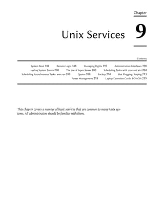 Chapter




                                       Unix Services                                                      9
                                                                                                            Contents

           System Boot 184          Remote Login 188         Managing Rights 195        Administration Interfaces 198
          syslog   System Events 200          The inetd Super-Server 203       Scheduling Tasks with cron and atd 204
   Scheduling Asynchronous Tasks:   anacron   208       otas 208          Backup 210      Hot Plugging: hotplug 213
                                                    Power Management 218        Laptop Extension Cards: PCMCIA 219




This chapter covers a number of basic services that are common to many Unix sys-
tems. All administrators should be familiar with them.
 