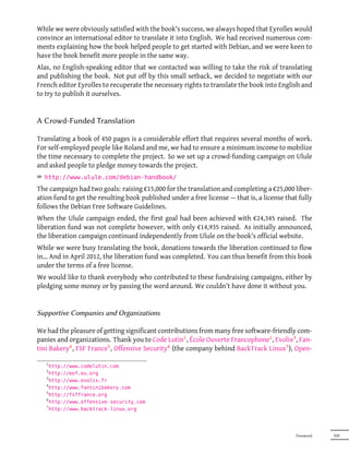While we were obviously satisfied with the book's success, we always hoped that Eyrolles would
convince an international editor to translate it into English. We had received numerous com-
ments explaining how the book helped people to get started with Debian, and we were keen to
have the book benefit more people in the same way.
Alas, no English-speaking editor that we contacted was willing to take the risk of translating
and publishing the book. Not put off by this small setback, we decided to negotiate with our
French editor Eyrolles to recuperate the necessary rights to translate the book into English and
to try to publish it ourselves.


A Crowd-Funded Translation

Translating a book of 450 pages is a considerable effort that requires several months of work.
For self-employed people like Roland and me, we had to ensure a minimum income to mobilize
the time necessary to complete the project. So we set up a crowd-funding campaign on Ulule
and asked people to pledge money towards the project.
² http://www.ulule.com/debian-handbook/
The campaign had two goals: raising €15,000 for the translation and completing a €25,000 liber-
ation fund to get the resulting book published under a free license — that is, a license that fully
follows the Debian Free Software Guidelines.
When the Ulule campaign ended, the first goal had been achieved with €24,345 raised. The
liberation fund was not complete however, with only €14,935 raised. As initially announced,
the liberation campaign continued independently from Ulule on the book's official website.
While we were busy translating the book, donations towards the liberation continued to flow
in… And in April 2012, the liberation fund was completed. You can thus benefit from this book
under the terms of a free license.
We would like to thank everybody who contributed to these fundraising campaigns, either by
pledging some money or by passing the word around. We couldn't have done it without you.


Supportive Companies and Organizations

We had the pleasure of getting significant contributions from many free software-friendly com-
panies and organizations. Thank you to Code Lutin1 , École Ouverte Francophone2 , Evolix3 , Fan-
tini Bakery4 , FSF France5 , Offensive Security6 (the company behind BackTrack Linux7 ), Open-

   1
     http://www.codelutin.com
   2
     http://eof.eu.org
   3
     http://www.evolix.fr
   4
     http://www.fantinibakery.com
   5
     http://fsffrance.org
   6
     http://www.offensive-security.com
   7
     http://www.backtrack-linux.org




                                                                                             Foreword   XXI
 