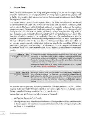 9.1. System Boot

      When you boot the computer, the many messages scrolling by on the console display many
      automatic initializations and configurations that are being executed. Sometimes you may wish
      to slightly alter how this stage works, which means that you need to understand it well. That is
      the purpose of this section.
      First, the BIOS takes control of the computer, detects the disks, loads the Master Boot Record,
      and executes the bootloader. The bootloader takes over, finds the kernel on the disk, loads
      and executes it. The kernel is then initialized, and starts to search for and mount the partition
      containing the root filesystem, and finally executes the first program — init. Frequently, this
      “root partition” and this init are, in fact, located in a virtual filesystem that only exists in
      RAM (hence its name, “initramfs”, formerly called “initrd” for “initialization RAM disk”). This
      filesystem is loaded in memory by the bootloader, often from a file on a hard drive or from the
      network. It contains the bare minimum required by the kernel to load the “true” root filesystem:
      this may be driver modules for the hard drive, or other devices without which the system can
      not boot, or, more frequently, initialization scripts and modules for assembling RAID arrays,
      opening encrypted partitions, activating LVM volumes, etc. Once the root partition is mounted,
      the initramfs hands over control to the real init, and the machine goes back to the standard boot
      process.

                  SPECIFIC CASE             In some configurations, the BIOS may be configured not to execute the MBR,
          Booting from the network          but to seek its equivalent on the network, making it posssible to build com-
                                            puters without a hard drive, or which are completely reinstalled on each boot.
                                            This option is not available on all hardware and it generally requires an ap-
                                            propriate combination of BIOS and network card.
                                            Booting from the network can be used to launch the debian-installer or FAI
                                            (see Section 4.1, “Installation Methods” (page 50)).


                 BACK TO BASICS             A process is the representation in memory of a running program. It includes all
              The process, a program        of the information necessary for the proper execution of the soware (the code
                             instance       itself, but also the data that it has in memory, the list of files that it has opened,
                                            the network connections it has established, etc.). A single program may be
                                            instanciated into several processes, not necessarily running under diﬀerent
                                            user IDs.


      Init executes several processes, following instructions from the /etc/inittab file. The first
      program that is executed (which corresponds to the sysinit step) is /etc/init.d/rcS, a script
      that executes all of the programs in the /etc/rcS.d/ directory.
      Among these, you will find successively programs in charge of:

            • configuring the console's keyboard;
            • loading drivers: most of the kernel modules are loaded by the kernel itself as the hardware
              is detected; extra drivers are then loaded automatically when the corresponding modules
              are listed in /etc/modules;


184   The Debian Administrator's Handbook
 