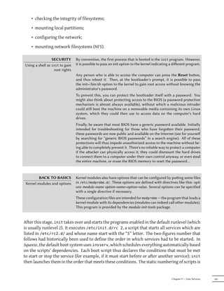 • checking the integrity of filesystems;

    • mounting local partitions;

    • configuring the network;

    • mounting network filesystems (NFS).

                 SECURITY       By convention, the first process that is booted is the init program. However,
Using a shell as init to gain   it is possible to pass an init option to the kernel indicating a diﬀerent program.
                  root rights
                                Any person who is able to access the computer can press the Reset buon,
                                and thus reboot it. Then, at the bootloader's prompt, it is possible to pass
                                the init=/bin/sh option to the kernel to gain root access without knowing the
                                administrator's password.
                                To prevent this, you can protect the bootloader itself with a password. You
                                might also think about protecting access to the BIOS (a password protection
                                mechanism is almost always available), without which a malicious intruder
                                could still boot the machine on a removable media containing its own Linux
                                system, which they could then use to access data on the computer's hard
                                drives.
                                Finally, be aware that most BIOS have a generic password available. Initially
                                intended for troubleshooting for those who have forgoen their password,
                                these passwords are now public and available on the Internet (see for yourself
                                by searching for “generic BIOS passwords” in a search engine). All of these
                                protections will thus impede unauthorized access to the machine without be-
                                ing able to completely prevent it. There's no reliable way to protect a computer
                                if the aacker can physically access it; they could dismount the hard drives
                                to connect them to a computer under their own control anyway, or even steal
                                the entire machine, or erase the BIOS memory to reset the password…



         BACK TO BASICS         Kernel modules also have options that can be configured by puing some files
 Kernel modules and options     in /etc/modprobe.d/. These options are defined with directives like this: opti
                                ons module-name option-name=option-value. Several options can be specified
                                with a single directive if necessary.
                                These configuration files are intended for modprobe — the program that loads a
                                kernel module with its dependencies (modules can indeed call other modules).
                                This program is provided by the module-init-tools package.


After this stage, init takes over and starts the programs enabled in the default runlevel (which
is usually runlevel 2). It executes /etc/init.d/rc 2, a script that starts all services which are
listed in /etc/rc2.d/ and whose name start with the “S” letter. The two-figures number that
follows had historically been used to define the order in which services had to be started. In
Squeeze, the default boot system uses insserv, which schedules everything automatically based
on the scripts' dependencies. Each boot script thus declares the conditions that must be met
to start or stop the service (for example, if it must start before or after another service); init
then launches them in the order that meets these conditions. The static numbering of scripts is


                                                                                               Chapter 9 — Unix Services   185
 