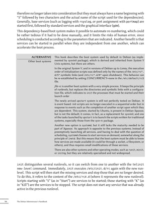 therefore no longer taken into consideration (but they must always have a name beginning with
      “S” followed by two characters and the actual name of the script used for the dependencies).
      Generally, base services (such as logging with rsyslog, or port assignment with portmap) are
      started first, followed by standard services and the graphical interface (gdm).
      This dependency-based boot system makes it possible to automate re-numbering, which could
      be rather tedious if it had to be done manually, and it limits the risks of human error, since
      scheduling is conducted according to the parameters that are indicated. Another benefit is that
      services can be started in parallel when they are independent from one another, which can
      accelerate the boot process.

                     ALTERNATIVE            This book describes the boot system used by default in Debian (as imple-
                   Other boot systems       mented by sysvinit package), which is derived and inherited from System V
                                            Unix systems, but there are others.
                                            In the original System V, and in versions of Debian up to Lenny, the execution
                                            order of initialization scripts was defined only by the names of the /etc/rc*.
                                            d/S* symbolic links (and /etc/rc*.d/K* upon shutdown). This behavior can
                                            be re-established by seing CONCURRENCY=none in the /etc/default/rcS
                                            file.
                                            file-rc is another boot system with a very simple process. It keeps the principle
                                            of runlevels, but replaces the directories and symbolic links with a configura-
                                            tion file, which indicates to init the processes that must be started and their
                                            launch order
                                            The newly arrived upstart system is still not perfectly tested on Debian. It
                                            is event based: init scripts are no longer executed in a sequential order but in
                                            response to events such as the completion of another script upon which they
                                            are dependent. This system, started by Ubuntu, is present in Debian Squeeze,
                                            but is not the default; it comes, in fact, as a replacement for sysvinit, and one
                                            of the tasks launched by upstart is to launch the scripts wrien for traditional
                                            systems, especially those from the sysv-rc package.
                                            Another new option is systemd, but it still lacks the maturity needed to be
                                            part of Squeeze. Its approach is opposite to the previous systems; instead of
                                            preemptively launching all services, and having to deal with the question of
                                            scheduling, systemd chooses to start services on demand, somewhat along the
                                            principle of inetd. But this means that the boot system must be able to know
                                            how services are made available (it could be through a socket, a filesystem, or
                                            others), and thus requires small modifications of those services.
                                            There are also other systems and other operating modes, such as runit, minit,
                                            or initng, but they are relatively specialized and not widespread.



      init distinguishes several runlevels, so it can switch from one to another with the telinit
      new-level command. Immediately, init executes /etc/init.d/rc again with the new run-
      level. This script will then start the missing services and stop those that are no longer desired.
      To do this, it refers to the content of the /etc/rcX.d (where X represents the new runlevel).
      Scripts starting with “S” (as in “Start”) are services to be started; those starting with “K” (as
      in “Kill”) are the services to be stopped. The script does not start any service that was already
      active in the previous runlevel.


186   The Debian Administrator's Handbook
 