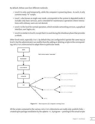 By default, Debian uses four different runlevels:

    • Level 0 is only used temporarily, while the computer is powering down. As such, it only
      contains many “K” scripts.
    • Level 1, also known as single-user mode, corresponds to the system in degraded mode; it
      includes only basic services, and is intended for maintenance operations where interac-
      tions with ordinary users are not desired.
    • Level 2 is the level for normal operation, which includes networking services, a graphical
      interface, user logins, etc.
    • Level 6 is similar to level 0, except that it is used during the shutdown phase that precedes
      a reboot.

Other levels exist, especially 3 to 5. By default they are configured to operate the same way as
level 2, but the administrator can modify them (by adding or deleting scripts in the correspond-
ing /etc/rcX.d directories) to adapt them to particular needs.




                          Figure 9.1   Boot sequence of a computer running Linux


All the scripts contained in the various /etc/rcX.d directories are really only symbolic links —
created upon package installation by the update-rc.d program — pointing to the actual scripts


                                                                                   Chapter 9 — Unix Services   187
 