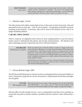 BACK TO BASICS         A system where several processes communicate with each other is oen de-
            Client, server     scribed with the “client/server” metaphor. The server is the program that
                               takes requests coming from a client and executes them. It is the client that
                               controls operations, the server doesn't take any initiative of its own.




9.2.1. Remote Login:      telnet

The telnet protocol, the oldest remote login service, is the worst in terms of security. Data and
passwords are sent in clear text — that is, not encrypted — leaving them vulnerable to anyone
snooping on the network. If necessary, take care to remove this obsolete service, that is no
longer installed by default:
# apt-get remove telnetd


There is, however, an adaptation that corrects its most crippling defects; it uses SSL (Secure
Socket Layer) to authenticate the partner and encrypt communications. The telnetd-ssl and
telnet-ssl packages provide, respectively, the server and client software.

           VOCABULARY          When you need to give a client the ability to conduct or trigger actions on a
  Authentication, encryption   server, security is important. You must ensure the identity of the client; this
                               is authentication. This identity usually consists of a password that must be
                               kept secret, or any other client could get the password. This is the purpose of
                               encryption, which is a form of encoding that allows two systems to commu-
                               nicate confidential information on a public channel while protecting it from
                               being readable to others.
                               Authentication and encryption are oen mentioned together, both because
                               they are frequently used together, and because they are usually implemented
                               with similar mathematical concepts.



9.2.2. Secure Remote Login: SSH

The SSH (Secured Shel) protocol, contrary to telnet, was designed with security and reliability in
mind. Connections using SSH are secure: the partner is authenticated and all data exchanges
are encrypted.

               CULTURE         SSH tools provide secure variants of the programs from the classic RSH (Re-
      SSH compared to RSH      mote Shell) family — rsh, rlogin, and rcp. These are still available in the
                               rsh-server and rsh-client packages, but their usage is strongly discouraged.


SSH also offers two file transfer services. scp is a command line tool that can be used like cp,
except that any path to another machine is prefixed with the machine's name, followed by a
colon.


                                                                                           Chapter 9 — Unix Services   189
 