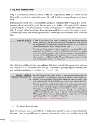 $ scp file machine:/tmp/


      sftp   is an interactive command, similar to ftp. In a single session, sftp can transfer several
      files, and it is possible to manipulate remote files with it (delete, rename, change permissions,
      etc.).
      Debian uses OpenSSH, a free version of SSH maintained by the OpenBSD project (a free operat-
      ing system based on the BSD kernel, focused on security) and fork of the original SSH software
      developed by the SSH Communications Security Corp company, of Finland. This company ini-
      tially developed SSH as free software, but eventually decided to continue its development under
      a proprietary license. The OpenBSD project then created OpenSSH to maintain a free version of
      SSH.

                  BACK TO BASICS            A “fork”, in the soware field, means a new project that starts as a clone of an
                             Fork           existing project, and that will compete with it. From there on, both soware
                                            will usually quickly diverge in terms of new developments. A fork is oen the
                                            result of disagreements within the development team.
                                            The option to fork a project is a direct result of the very nature of free so-
                                            ware; a fork is a healthy event when it enables the continuation of a project
                                            as free soware (for example in case of license changes). A fork arising from
                                            technical or personal disagreements is oen a waste of human resources; an-
                                            other resolution would be preferable. Mergers of two projects that previously
                                            went through a prior fork are not unheard of.


      Since Etch, OpenSSH is split into two packages. The client part is in the openssh-client package,
      and the server is in the openssh-server package. The ssh meta-package depends on both parts
      and facilitates installation of both (apt-get install ssh).

              GOING FURTHER                 Some hardware provides native support of mathematical functions used by
          Hardware acceleration for         encryption, which can speed up the required calculations, thus increasing per-
                              SSH           formance of some tools (and lightening the load on the main processor). These
                                            tools notably include the OpenSSL library, which is in turn used by OpenSSH.
                                            Although a project for standardization of drivers is underway (notably at the
                                            kernel level), the variety of hardware is still managed inequitably and hetero-
                                            geneously. For example, the Padlock system included in Via C3 processors is
                                            only partially supported. While the Linux kernel does oﬀer various encryption
                                            algorithms, the OpenSSL 0.9.8 library in Squeeze only handles delegation of
                                            AES encryption to the hardware dedicated to that purpose, but not the SHA
                                            algorithms; you have to recompile it with a patch.
                                            ² http://www.logix.cz/michal/devel/padlock/



      9.2.2.1. Key-Based Authentication

      Each time someone logs in over SSH, the remote server asks for a password to authenticate
      the user. This can be problematic if you want to automate a connection, or if you use a tool


190   The Debian Administrator's Handbook
 