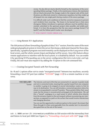 review. He also did not clearly identify himself as the maintainer of the corre-
                                            sponding Debian package. Finally, in his maintenance choices, the maintainer
                                            did not clearly document the changes made to the original code; all the mod-
                                            ifications are eﬀectively stored in a Subversion repository, but they ended up
                                            all lumped into one single patch during creation of the source package.
                                            It is diﬀicult under such conditions to find the corrective measures to prevent
                                            such incidents from recurring. The lesson to be learned here is that every
                                            divergence Debian introduces to upstream soware must be justified, docu-
                                            mented, submied to the upstream project when possible, and widely pub-
                                            licized. It is from this perspective that the new source package format (“3.0
                                            (quilt)”) and the Debian patch tracker were developed.
                                            ² http://patch-tracker.debian.org



      9.2.2.2. Using Remote X11 Applications

      The SSH protocol allows forwarding of graphical data (“X11” session, from the name of the most
      widespread graphical system in Unix); the server then keeps a dedicated channel for those data.
      Specifically, a graphical program executed remotely can be displayed on the X.org server of the
      local screen, and the whole session (input and display) will be secure. Since this feature allows
      remote applications to interfere with the local system, it is disabled by default. You can enable
      it by specifying X11Forwarding yes in the server configuration file (/etc/ssh/sshd_config).
      Finally, the user must also request it by adding the -X option to the ssh command-line.


      9.2.2.3. Creating Encrypted Tunnels with Port Forwarding

      Its -R and -L options allow ssh to create “encrypted tunnels” between two machines, securely
      forwarding a local TCP port (see sidebar “TCP/UDP” (page 222)) to a remote machine or vice
      versa.

                      VOCABULARY            The Internet, and most LANs that are connected to it, operate in packet mode
                            Tunnel          and not in connected mode, meaning that a packet issued from one computer
                                            to another is going to be stopped at several intermediary routers to find its
                                            way to its destination. You can still simulate a connected operation where the
                                            stream is encapsulated in normal IP packets. These packets follow their usual
                                            route, but the stream is reconstructed unchanged at the destination. We call
                                            this a “tunnel”, analogous to a road tunnel in which vehicles drive directly
                                            from the entrance (input) to the exit (output) without encountering any inter-
                                            sections, as opposed to a path on the surface that would involve intersections
                                            and changing direction.
                                            You can use this opportunity to add encryption to the tunnel: the stream that
                                            flows through it is then unrecognizable from the outside, but it is returned in
                                            decrypted form at the exit of the tunnel.


      ssh -L 8000:server:25 intermediary establishes an SSH session with the intermediary host
      and listens to local port 8000 (see Figure 9.2, “Forwarding a local port with SSH” (page 193)).


192   The Debian Administrator's Handbook
 