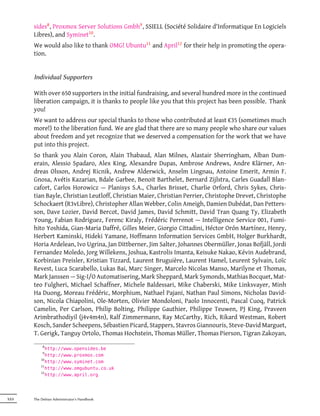 sides8 , Proxmox Server Solutions Gmbh9 , SSIELL (Société Solidaire d'Informatique En Logiciels
       Libres), and Syminet10 .
       We would also like to thank OMG! Ubuntu11 and April12 for their help in promoting the opera-
       tion.


       Individual Supporters

       With over 650 supporters in the initial fundraising, and several hundred more in the continued
       liberation campaign, it is thanks to people like you that this project has been possible. Thank
       you!
       We want to address our special thanks to those who contributed at least €35 (sometimes much
       more!) to the liberation fund. We are glad that there are so many people who share our values
       about freedom and yet recognize that we deserved a compensation for the work that we have
       put into this project.
       So thank you Alain Coron, Alain Thabaud, Alan Milnes, Alastair Sherringham, Alban Dum-
       erain, Alessio Spadaro, Alex King, Alexandre Dupas, Ambrose Andrews, Andre Klärner, An-
       dreas Olsson, Andrej Ricnik, Andrew Alderwick, Anselm Lingnau, Antoine Emerit, Armin F.
       Gnosa, Avétis Kazarian, Bdale Garbee, Benoit Barthelet, Bernard Zijlstra, Carles Guadall Blan-
       cafort, Carlos Horowicz — Planisys S.A., Charles Brisset, Charlie Orford, Chris Sykes, Chris-
       tian Bayle, Christian Leutloff, Christian Maier, Christian Perrier, Christophe Drevet, Christophe
       Schockaert (R3vLibre), Christopher Allan Webber, Colin Ameigh, Damien Dubédat, Dan Petters-
       son, Dave Lozier, David Bercot, David James, David Schmitt, David Tran Quang Ty, Elizabeth
       Young, Fabian Rodriguez, Ferenc Kiraly, Frédéric Perrenot — Intelligence Service 001, Fumi-
       hito Yoshida, Gian-Maria Daffré, Gilles Meier, Giorgio Cittadini, Héctor Orón Martínez, Henry,
       Herbert Kaminski, Hideki Yamane, Hoffmann Information Services GmbH, Holger Burkhardt,
       Horia Ardelean, Ivo Ugrina, Jan Dittberner, Jim Salter, Johannes Obermüller, Jonas Bofjäll, Jordi
       Fernandez Moledo, Jorg Willekens, Joshua, Kastrolis Imanta, Keisuke Nakao, Kévin Audebrand,
       Korbinian Preisler, Kristian Tizzard, Laurent Bruguière, Laurent Hamel, Leurent Sylvain, Loïc
       Revest, Luca Scarabello, Lukas Bai, Marc Singer, Marcelo Nicolas Manso, Marilyne et Thomas,
       Mark Janssen — Sig-I/O Automatisering, Mark Sheppard, Mark Symonds, Mathias Bocquet, Mat-
       teo Fulgheri, Michael Schaffner, Michele Baldessari, Mike Chaberski, Mike Linksvayer, Minh
       Ha Duong, Moreau Frédéric, Morphium, Nathael Pajani, Nathan Paul Simons, Nicholas David-
       son, Nicola Chiapolini, Ole-Morten, Olivier Mondoloni, Paolo Innocenti, Pascal Cuoq, Patrick
       Camelin, Per Carlson, Philip Bolting, Philippe Gauthier, Philippe Teuwen, PJ King, Praveen
       Arimbrathodiyil (j4v4m4n), Ralf Zimmermann, Ray McCarthy, Rich, Rikard Westman, Robert
       Kosch, Sander Scheepens, Sébastien Picard, Stappers, Stavros Giannouris, Steve-David Marguet,
       T. Gerigk, Tanguy Ortolo, Thomas Hochstein, Thomas Müller, Thomas Pierson, Tigran Zakoyan,
            8
              http://www.opensides.be
            9
              http://www.proxmox.com
           10
              http://www.syminet.com
           11
              http://www.omgubuntu.co.uk
           12
              http://www.april.org




XXII   The Debian Administrator's Handbook
 
