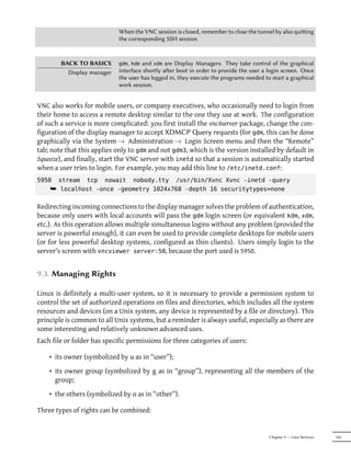 When the VNC session is closed, remember to close the tunnel by also quiing
                             the corresponding SSH session.


        BACK TO BASICS       gdm, kdm and xdm are Display Managers. They take control of the graphical
          Display manager    interface shortly aer boot in order to provide the user a login screen. Once
                             the user has logged in, they execute the programs needed to start a graphical
                             work session.


VNC also works for mobile users, or company executives, who occasionally need to login from
their home to access a remote desktop similar to the one they use at work. The configuration
of such a service is more complicated: you first install the vnc4server package, change the con-
figuration of the display manager to accept XDMCP Query requests (for gdm, this can be done
graphically via the System → Administration → Login Screen menu and then the “Remote”
tab; note that this applies only to gdm and not gdm3, which is the version installed by default in
Squeeze), and finally, start the VNC server with inetd so that a session is automatically started
when a user tries to login. For example, you may add this line to /etc/inetd.conf:
5950   stream    tcp    nowait    nobody.tty       /usr/bin/Xvnc Xvnc -inetd -query
    ¯ localhost -once -geometry 1024x768 -depth 16 securitytypes=none

Redirecting incoming connections to the display manager solves the problem of authentication,
because only users with local accounts will pass the gdm login screen (or equivalent kdm, xdm,
etc.). As this operation allows multiple simultaneous logins without any problem (provided the
server is powerful enough), it can even be used to provide complete desktops for mobile users
(or for less powerful desktop systems, configured as thin clients). Users simply login to the
server's screen with vncviewer server:50, because the port used is 5950.


9.3. Managing Rights

Linux is definitely a multi-user system, so it is necessary to provide a permission system to
control the set of authorized operations on files and directories, which includes all the system
resources and devices (on a Unix system, any device is represented by a file or directory). This
principle is common to all Unix systems, but a reminder is always useful, especially as there are
some interesting and relatively unknown advanced uses.
Each file or folder has specific permissions for three categories of users:

    • its owner (symbolized by u as in “user”);
    • its owner group (symbolized by g as in “group”), representing all the members of the
      group;
    • the others (symbolized by o as in “other”).

Three types of rights can be combined:


                                                                                        Chapter 9 — Unix Services   195
 