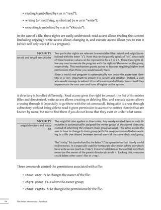 • reading (symbolized by r as in “read”);

            • writing (or modifying, symbolized by w as in “write”);

            • executing (symbolized by x as in “eXecute”).

      In the case of a file, these rights are easily understood: read access allows reading the content
      (including copying), write access allows changing it, and execute access allows you to run it
      (which will only work if it's a program).

                       SECURITY             Two particular rights are relevant to executable files: setuid and setgid (sym-
      setuid and setgid executables         bolized with the leer “s”). Note that we frequently speak of “bit”, since each
                                            of these boolean values can be represented by a 0 or a 1. These two rights al-
                                            low any user to execute the program with the rights of the owner or the group,
                                            respectively. This mechanism grants access to features requiring higher level
                                            permissions than those you would usually have.
                                            Since a setuid root program is systematically run under the super-user iden-
                                            tity, it is very important to ensure it is secure and reliable. Indeed, a user
                                            who would manage to subvert it to call a command of their choice could then
                                            impersonate the root user and have all rights on the system.


      A directory is handled differently. Read access gives the right to consult the list of its entries
      (files and directories), write access allows creating or deleting files, and execute access allows
      crossing through it (especially to go there with the cd command). Being able to cross through
      a directory without being able to read it gives permission to access the entries therein that are
      known by name, but not to find them if you do not know that they exist or under what name.

                         SECURITY           The setgid bit also applies to directories. Any newly-created item in such di-
          setgid directory and sticky       rectories is automaticallly assigned the owner group of the parent directory,
                                   bit      instead of inheriting the creator's main group as usual. This setup avoids the
                                            user to have to change its main group (with the newgrp command) when work-
                                            ing in a file tree shared between several users of the same dedicated group.

                                            The “sticky” bit (symbolized by the leer “t”) is a permission that is only useful
                                            in directories. It is especially used for temporary directories where everybody
                                            have write access (such as /tmp/): it restricts deletion of files so that only their
                                            owner (or the owner of the parent directory) can do it. Lacking this, everyone
                                            could delete other users' files in /tmp/.


      Three commands control the permissions associated with a file:

            • chown user file changes the owner of the file;

            • chgrp group file alters the owner group;

            • chmod rights file changes the permissions for the file.


196   The Debian Administrator's Handbook
 