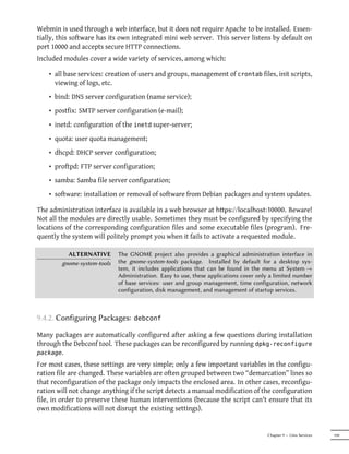 Webmin is used through a web interface, but it does not require Apache to be installed. Essen-
tially, this software has its own integrated mini web server. This server listens by default on
port 10000 and accepts secure HTTP connections.
Included modules cover a wide variety of services, among which:

    • all base services: creation of users and groups, management of crontab files, init scripts,
      viewing of logs, etc.
    • bind: DNS server configuration (name service);
    • postfix: SMTP server configuration (e-mail);
    • inetd: configuration of the inetd super-server;
    • quota: user quota management;
    • dhcpd: DHCP server configuration;
    • proftpd: FTP server configuration;
    • samba: Samba file server configuration;
    • software: installation or removal of software from Debian packages and system updates.

The administration interface is available in a web browser at hps://localhost:10000. Beware!
Not all the modules are directly usable. Sometimes they must be configured by specifying the
locations of the corresponding configuration files and some executable files (program). Fre-
quently the system will politely prompt you when it fails to activate a requested module.

          ALTERNATIVE        The GNOME project also provides a graphical administration interface in
        gnome-system-tools   the gnome-system-tools package. Installed by default for a desktop sys-
                             tem, it includes applications that can be found in the menu at System →
                             Administration. Easy to use, these applications cover only a limited number
                             of base services: user and group management, time configuration, network
                             configuration, disk management, and management of startup services.



9.4.2. Configuring Packages:       debconf

Many packages are automatically configured after asking a few questions during installation
through the Debconf tool. These packages can be reconfigured by running dpkg-reconfigure
package.
For most cases, these settings are very simple; only a few important variables in the configu-
ration file are changed. These variables are often grouped between two “demarcation” lines so
that reconfiguration of the package only impacts the enclosed area. In other cases, reconfigu-
ration will not change anything if the script detects a manual modification of the configuration
file, in order to preserve these human interventions (because the script can't ensure that its
own modifications will not disrupt the existing settings).


                                                                                      Chapter 9 — Unix Services   199
 