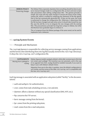 DEBIAN POLICY            The Debian Policy expressly stipulates that everything should be done to pre-
                   Preserving changes       serve manual changes made to a configuration file, so more and more scripts
                                            take precautions when editing configuration files. The general principle is
                                            simple: the script will only make changes if it knows the status of the config-
                                            uration file, which is verified by comparing the checksum of the file against
                                            that of the last automatically generated file. If they are the same, the script
                                            is authorized to change the configuration file. Otherwise, it determines that
                                            the file has been changed and asks what action it should take (install the new
                                            file, save the old file, or try to integrate the new changes with the existing
                                            file). This precautionary principle has long been unique to Debian, but other
                                            distributions have gradually begun to embrace it.
                                            The ucf program (from the Debian package of the same name) can be used to
                                            implement such a behavior.



      9.5. syslog System Events

      9.5.1. Principle and Mechanism

      The rsyslogd daemon is responsible for collecting service messages coming from applications
      and the kernel, then distributing them into log files (usually stored in the /var/log/ directory).
      It obeys the /etc/rsyslog.conf configuration file.

                 SUPPLEMENTS                Debian Squeeze installs rsyslog by default, while older versions (up to Etch, but
           Moving from sysklogd to          not Lenny) used sysklogd. The transition was not automatic, and in the case
                           rsyslog          of an upgrade from Etch, rsyslog should be installed manually if you want to
                                            keep in sync with Debian's default choice.
                                            Migration from one to the other is painless, since the default configuration is
                                            very similar, and the syntax of the older /etc/syslog.conf is compatible with
                                            the new /etc/rsyslog.conf.


      Each log message is associated with an application subsystem (called “facility” in the documen-
      tation):

            • auth and authpriv: for authentication;

            • cron: comes from task scheduling services, cron and atd;

            • daemon: affects a daemon without any special classification (DNS, NTP, etc.);

            • p: concerns the FTP server;

            • kern: message coming from the kernel;

            • lpr: comes from the printing subsystem;

            • mail: comes from the e-mail subsystem;


200   The Debian Administrator's Handbook
 