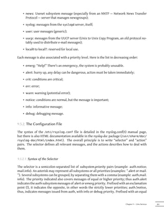 • news: Usenet subsystem message (especially from an NNTP — Network News Transfer
      Protocol — server that manages newsgroups);

    • syslog: messages from the syslogd server, itself;

    • user: user messages (generic);

    • uucp: messages from the UUCP server (Unix to Unix Copy Program, an old protocol no-
      tably used to distribute e-mail messages);

    • local0 to local7: reserved for local use.

Each message is also associated with a priority level. Here is the list in decreasing order:

    • emerg: “Help!” There's an emergency, the system is probably unusable.

    • alert: hurry up, any delay can be dangerous, action must be taken immediately;

    • crit: conditions are critical;

    • err: error;

    • warn: warning (potential error);

    • notice: conditions are normal, but the message is important;

    • info: informative message;

    • debug: debugging message.


9.5.2. The Configuration File

The syntax of the /etc/rsyslog.conf file is detailed in the rsyslog.conf(5) manual page,
but there is also HTML documentation available in the rsyslog-doc package (/usr/share/doc/
rsyslog-doc/html/index.html). The overall principle is to write “selector” and “action”
pairs. The selector defines all relevant messages, and the actions describes how to deal with
them.


9.5.2.1. Syntax of the Selector

The selector is a semicolon-separated list of subsystem.priority pairs (example: auth.notice;
mail.info). An asterisk may represent all subsystems or all priorities (examples: *.alert or mail.
*). Several subsystems can be grouped, by separating them with a comma (example: auth,mail.
info). The priority indicated also covers messages of equal or higher priority; thus auth.alert
indicates the auth subsystem messages of alert or emerg priority. Prefixed with an exclamation
point (!), it indicates the opposite, in other words the strictly lower priorities; auth.!notice,
thus, indicates messages issued from auth, with info or debug priority. Prefixed with an equal


                                                                                  Chapter 9 — Unix Services   201
 