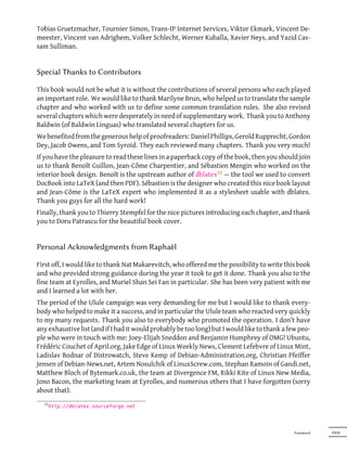 Tobias Gruetzmacher, Tournier Simon, Trans-IP Internet Services, Viktor Ekmark, Vincent De-
meester, Vincent van Adrighem, Volker Schlecht, Werner Kuballa, Xavier Neys, and Yazid Cas-
sam Sulliman.


Special Thanks to Contributors

This book would not be what it is without the contributions of several persons who each played
an important role. We would like to thank Marilyne Brun, who helped us to translate the sample
chapter and who worked with us to define some common translation rules. She also revised
several chapters which were desperately in need of supplementary work. Thank you to Anthony
Baldwin (of Baldwin Linguas) who translated several chapters for us.
We benefited from the generous help of proofreaders: Daniel Phillips, Gerold Rupprecht, Gordon
Dey, Jacob Owens, and Tom Syroid. They each reviewed many chapters. Thank you very much!
If you have the pleasure to read these lines in a paperback copy of the book, then you should join
us to thank Benoît Guillon, Jean-Côme Charpentier, and Sébastien Mengin who worked on the
interior book design. Benoît is the upstream author of dblatex13 — the tool we used to convert
DocBook into LaTeX (and then PDF). Sébastien is the designer who created this nice book layout
and Jean-Côme is the LaTeX expert who implemented it as a stylesheet usable with dblatex.
Thank you guys for all the hard work!
Finally, thank you to Thierry Stempfel for the nice pictures introducing each chapter, and thank
you to Doru Patrascu for the beautiful book cover.


Personal Acknowledgments from Raphaël

First off, I would like to thank Nat Makarevitch, who offered me the possibility to write this book
and who provided strong guidance during the year it took to get it done. Thank you also to the
fine team at Eyrolles, and Muriel Shan Sei Fan in particular. She has been very patient with me
and I learned a lot with her.
The period of the Ulule campaign was very demanding for me but I would like to thank every-
body who helped to make it a success, and in particular the Ulule team who reacted very quickly
to my many requests. Thank you also to everybody who promoted the operation. I don't have
any exhaustive list (and if I had it would probably be too long) but I would like to thank a few peo-
ple who were in touch with me: Joey-Elijah Sneddon and Benjamin Humphrey of OMG! Ubuntu,
Frédéric Couchet of April.org, Jake Edge of Linux Weekly News, Clement Lefebvre of Linux Mint,
Ladislav Bodnar of Distrowatch, Steve Kemp of Debian-Administration.org, Christian Pfeiffer
Jensen of Debian-News.net, Artem Nosulchik of LinuxScrew.com, Stephan Ramoin of Gandi.net,
Matthew Bloch of Bytemark.co.uk, the team at Divergence FM, Rikki Kite of Linux New Media,
Jono Bacon, the marketing team at Eyrolles, and numerous others that I have forgotten (sorry
about that).
  13
       http://dblatex.sourceforge.net




                                                                                               Foreword   XXIII
 