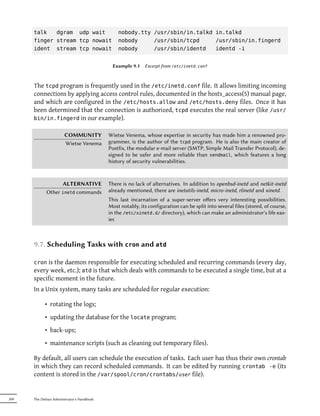 talk   dgram udp wait                     nobody.tty /usr/sbin/in.talkd in.talkd
      finger stream tcp nowait                  nobody     /usr/sbin/tcpd     /usr/sbin/in.fingerd
      ident stream tcp nowait                   nobody     /usr/sbin/identd   identd -i


                                              Example 9.1    Excerpt from /etc/inetd.conf



      The tcpd program is frequently used in the /etc/inetd.conf file. It allows limiting incoming
      connections by applying access control rules, documented in the hosts_access(5) manual page,
      and which are configured in the /etc/hosts.allow and /etc/hosts.deny files. Once it has
      been determined that the connection is authorized, tcpd executes the real server (like /usr/
      bin/in.fingerd in our example).


                       COMMUNITY            Wietse Venema, whose expertise in security has made him a renowned pro-
                       Wietse Venema        grammer, is the author of the tcpd program. He is also the main creator of
                                            Postfix, the modular e-mail server (SMTP, Simple Mail Transfer Protocol), de-
                                            signed to be safer and more reliable than sendmail, which features a long
                                            history of security vulnerabilities.



                   ALTERNATIVE              There is no lack of alternatives. In addition to openbsd-inetd and netkit-inetd
             Other inetd commands           already mentioned, there are inetutils-inetd, micro-inetd, rlinetd and xinetd.
                                            This last incarnation of a super-server oﬀers very interesting possibilities.
                                            Most notably, its configuration can be split into several files (stored, of course,
                                            in the /etc/xinetd.d/ directory), which can make an administrator's life eas-
                                            ier.



      9.7. Scheduling Tasks with cron and atd

      cron  is the daemon responsible for executing scheduled and recurring commands (every day,
      every week, etc.); atd is that which deals with commands to be executed a single time, but at a
      specific moment in the future.
      In a Unix system, many tasks are scheduled for regular execution:

            • rotating the logs;
            • updating the database for the locate program;
            • back-ups;
            • maintenance scripts (such as cleaning out temporary files).

      By default, all users can schedule the execution of tasks. Each user has thus their own crontab
      in which they can record scheduled commands. It can be edited by running crontab -e (its
      content is stored in the /var/spool/cron/crontabs/user file).


204   The Debian Administrator's Handbook
 