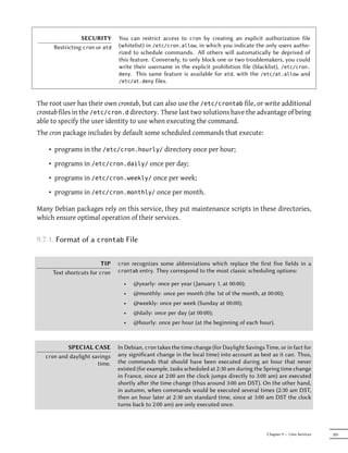 SECURITY        You can restrict access to cron by creating an explicit authorization file
     Restricting cron or atd    (whitelist) in /etc/cron.allow, in which you indicate the only users autho-
                                rized to schedule commands. All others will automatically be deprived of
                                this feature. Conversely, to only block one or two troublemakers, you could
                                write their username in the explicit prohibition file (blacklist), /etc/cron.
                                deny. This same feature is available for atd, with the /etc/at.allow and
                                /etc/at.deny files.



The root user has their own crontab, but can also use the /etc/crontab file, or write additional
crontab files in the /etc/cron.d directory. These last two solutions have the advantage of being
able to specify the user identity to use when executing the command.
The cron package includes by default some scheduled commands that execute:

    • programs in the /etc/cron.hourly/ directory once per hour;

    • programs in /etc/cron.daily/ once per day;

    • programs in /etc/cron.weekly/ once per week;

    • programs in /etc/cron.monthly/ once per month.

Many Debian packages rely on this service, they put maintenance scripts in these directories,
which ensure optimal operation of their services.


9.7.1. Format of a crontab File

                         TIP    cron recognizes some abbreviations which replace the first five fields          in a
     Text shortcuts for cron    crontab entry. They correspond to the most classic scheduling options:

                                  •   @yearly: once per year (January 1, at 00:00);
                                  •   @monthly: once per month (the 1st of the month, at 00:00);
                                  •   @weekly: once per week (Sunday at 00:00);
                                  •   @daily: once per day (at 00:00);
                                  •   @hourly: once per hour (at the beginning of each hour).



            SPECIAL CASE        In Debian, cron takes the time change (for Daylight Savings Time, or in fact for
  cron   and daylight savings   any significant change in the local time) into account as best as it can. Thus,
                        time.   the commands that should have been executed during an hour that never
                                existed (for example, tasks scheduled at 2:30 am during the Spring time change
                                in France, since at 2:00 am the clock jumps directly to 3:00 am) are executed
                                shortly aer the time change (thus around 3:00 am DST). On the other hand,
                                in autumn, when commands would be executed several times (2:30 am DST,
                                then an hour later at 2:30 am standard time, since at 3:00 am DST the clock
                                turns back to 2:00 am) are only executed once.



                                                                                             Chapter 9 — Unix Services   205
 