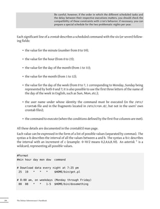 Be careful, however, if the order in which the diﬀerent scheduled tasks and
                                            the delay between their respective executions maers, you should check the
                                            compatibility of these constraints with cron's behavior; if necessary, you can
                                            prepare a special schedule for the two problematic nights per year.



      Each significant line of a crontab describes a scheduled command with the six (or seven) follow-
      ing fields:

            • the value for the minute (number from 0 to 59);

            • the value for the hour (from 0 to 23);

            • the value for the day of the month (from 1 to 31);

            • the value for the month (from 1 to 12);

            • the value for the day of the week (from 0 to 7, 1 corresponding to Monday, Sunday being
              represented by both 0 and 7; it is also possible to use the first three letters of the name of
              the day of the week in English, such as Sun, Mon, etc.);

            • the user name under whose identity the command must be executed (in the /etc/
              crontab file and in the fragments located in /etc/cron.d/, but not in the users' own
              crontab files);

            • the command to execute (when the conditions defined by the first five columns are met).

      All these details are documented in the crontab(5) man page.
      Each value can be expressed in the form of a list of possible values (separated by commas). The
      syntax a-b describes the interval of all the values between a and b. The syntax a-b/c describes
      the interval with an increment of c (example: 0-10/2 means 0,2,4,6,8,10). An asterisk * is a
      wildcard, representing all possible values.

      #Format
      #min hour day mon dow                 command

      # Download data every night at 7:25 pm
       25 19    *   *   *    $HOME/bin/get.pl

      # 8:00 am, on weekdays (Monday through Friday)
       00 08    *   *   1-5 $HOME/bin/dosomething




206   The Debian Administrator's Handbook
 