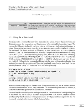 # Restart the IRC proxy after each reboot
@reboot /usr/bin/dircproxy


                                  Example 9.2   Sample crontab file




                     TIP    To execute a command a single time, just aer booting the computer, you can
   Executing a command on   use the @reboot macro (a simple restart of cron does not trigger a command
                     boot   scheduled with @reboot). This macro replaces the first five fields of an entry
                            in the crontab.




9.7.2. Using the at Command

The at executes a command at a specified moment in the future. It takes the desired time and
date as command-line parameters, and the command to be executed in its standard input. The
command will be executed as if it had been entered in the current shell. at even takes care to
retain the current environment, in order to reproduce the same conditions when it executes
the command. The time is indicated by following the usual conventions: 16:12 or 4:12pm rep-
resents 4:12 pm. The date can be specified in several European and Western formats, including
DD.MM.YY (27.07.12 thus representing 27 July 2012), YYYY-MM-DD (this same date being
expressed as 2012-07-27), MM/DD/[CC]YY (ie., 12/25/12 or 12/25/2012 will be December 25,
2012), or simple MMDD[CC]YY (so that 122512 or 12252012 will, likewise, represent Decem-
ber 25, 2012). Without it, the command will be executed as soon as the clock reaches the time
indicated (the same day, or tomorrow if that time has already passed on the same day). You can
also simply write “today” or “tomorrow”, which is self-explanatory.

$ at 09:00 27.07.12 <<END
> echo "Don't forget to wish a Happy Birthday to Raphaël!" 
>   | mail lolando@debian.org
> END
warning: commands will be executed using /bin/sh
job 31 at Fri Jul 27 09:00:00 2012


An alternative syntax postpones the execution for a given duration: at now + number period.
The period can be minutes, hours, days, or weeks. The number simply indicates the number of
said units that must elapse before execution of the command.
To cancel a task scheduled by cron, simply run crontab -e and delete the corresponding line
in the crontab file. For at tasks, it is almost as easy: run atrm task-number. The task number
is indicated by the at command when you scheduled it, but you can find it again with the atq
command, which gives the current list of scheduled tasks.


                                                                                        Chapter 9 — Unix Services   207
 