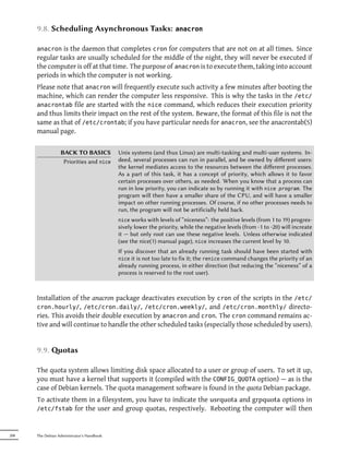 9.8. Scheduling Asynchronous Tasks:                           anacron


      anacron  is the daemon that completes cron for computers that are not on at all times. Since
      regular tasks are usually scheduled for the middle of the night, they will never be executed if
      the computer is off at that time. The purpose of anacron is to execute them, taking into account
      periods in which the computer is not working.
      Please note that anacron will frequently execute such activity a few minutes after booting the
      machine, which can render the computer less responsive. This is why the tasks in the /etc/
      anacrontab file are started with the nice command, which reduces their execution priority
      and thus limits their impact on the rest of the system. Beware, the format of this file is not the
      same as that of /etc/crontab; if you have particular needs for anacron, see the anacrontab(5)
      manual page.

                  BACK TO BASICS            Unix systems (and thus Linux) are multi-tasking and multi-user systems. In-
                   Priorities and nice      deed, several processes can run in parallel, and be owned by diﬀerent users:
                                            the kernel mediates access to the resources between the diﬀerent processes.
                                            As a part of this task, it has a concept of priority, which allows it to favor
                                            certain processes over others, as needed. When you know that a process can
                                            run in low priority, you can indicate so by running it with nice program. The
                                            program will then have a smaller share of the CPU, and will have a smaller
                                            impact on other running processes. Of course, if no other processes needs to
                                            run, the program will not be artificially held back.
                                            nice works with levels of “niceness”:  the positive levels (from 1 to 19) progres-
                                            sively lower the priority, while the negative levels (from -1 to -20) will increate
                                            it — but only root can use these negative levels. Unless otherwise indicated
                                            (see the nice(1) manual page), nice increases the current level by 10.
                                            If you discover that an already running task should have been started with
                                            nice it is not too late to fix it; the renice command changes the priority of an
                                            already running process, in either direction (but reducing the “niceness” of a
                                            process is reserved to the root user).



      Installation of the anacron package deactivates execution by cron of the scripts in the /etc/
      cron.hourly/, /etc/cron.daily/, /etc/cron.weekly/, and /etc/cron.monthly/ directo-
      ries. This avoids their double execution by anacron and cron. The cron command remains ac-
      tive and will continue to handle the other scheduled tasks (especially those scheduled by users).


      9.9. otas

      The quota system allows limiting disk space allocated to a user or group of users. To set it up,
      you must have a kernel that supports it (compiled with the CONFIG_QUOTA option) — as is the
      case of Debian kernels. The quota management software is found in the quota Debian package.
      To activate them in a filesystem, you have to indicate the usrquota and grpquota options in
      /etc/fstab for the user and group quotas, respectively. Rebooting the computer will then



208   The Debian Administrator's Handbook
 