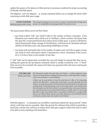 update the quotas in the absence of disk activity (a necessary condition for proper accounting
of already used disk space).
The edquota user (or edquota -g group) command allows you to change the limits while
examining current disk space usage.

        GOING FURTHER           The setquota program can be used in a script to automatically change many
Defining quotas with a script   quotas. Its setquota(8) manual page details the syntax to use.



The quota system allows you to set four limits:

    • two limits (called “soft” and “hard”) refer to the number of blocks consumed. If the
      filesystem was created with a block-size of 1 kilobyte, a block contains 1024 bytes from
      the same file. Unsaturated blocks thus induce losses of disk space. A quota of 100 blocks,
      which theoretically allows storage of 102,400 bytes, will however be saturated with just
      100 files of 500 bytes each, only representing 50,000 bytes in total.

    • two limits (soft and hard) refer to the number of inodes used. Each file occupies at least
      one inode to store information about it (permissions, owner, timestamp of last access,
      etc.). It is thus a limit on the number of user files.

A “soft” limit can be temporarily exceeded; the user will simply be warned that they are ex-
ceeding the quota by the warnquota command, which is usually invoked by cron. A “hard”
limit can never be exceeded: the system will refuse any operation that will cause a hard quota
to be exceeded.

            VOCABULARY          The filesystem divides the hard drive into blocks — small contiguous areas.
           Blocks and inodes    The size of these blocks is defined during creation of the filesystem, and gen-
                                erally varies between 1 and 8 kilobytes.
                                A block can be used either to store the real data of a file, or for meta-data
                                used by the filesystem. Among this meta-data, you will especially find the
                                inodes. An inode uses a block on the hard drive (but this block is not taken into
                                consideration in the block quota, only in the inode quota), and contains both
                                the information on the file to which it corresponds (name, owner, permissions,
                                etc.) and the pointers to the data blocks that are actually used. For very large
                                files that occupy more blocks than it is possible to reference in a single inode,
                                there is an indirect block system; the inode references a list of blocks that do
                                not directly contain data, but another list of blocks.



With the edquota -t command, you can define a maximum authorized “grace period” within
which a soft limit may be exceeded. After this period, the software limit will be treated like a
hard limit, and the user will have to reduce their disk space usage to within this limit in order
to be able to write anything to the hard drive.




                                                                                              Chapter 9 — Unix Services   209
 