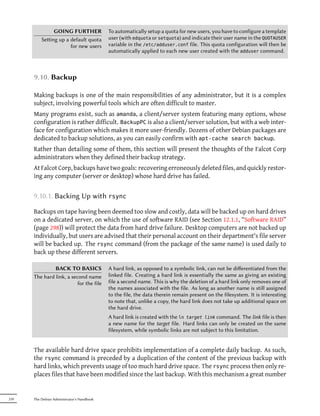 GOING FURTHER                To automatically setup a quota for new users, you have to configure a template
          Seing up a default quota         user (with edquota or setquota) and indicate their user name in the QUOTAUSER
                      for new users         variable in the /etc/adduser.conf file. This quota configuration will then be
                                            automatically applied to each new user created with the adduser command.



      9.10. Backup

      Making backups is one of the main responsibilities of any administrator, but it is a complex
      subject, involving powerful tools which are often difficult to master.
      Many programs exist, such as amanda, a client/server system featuring many options, whose
      configuration is rather difficult. BackupPC is also a client/server solution, but with a web inter-
      face for configuration which makes it more user-friendly. Dozens of other Debian packages are
      dedicated to backup solutions, as you can easily confirm with apt-cache search backup.
      Rather than detailing some of them, this section will present the thoughts of the Falcot Corp
      administrators when they defined their backup strategy.
      At Falcot Corp, backups have two goals: recovering erroneously deleted files, and quickly restor-
      ing any computer (server or desktop) whose hard drive has failed.


      9.10.1. Backing Up with rsync

      Backups on tape having been deemed too slow and costly, data will be backed up on hard drives
      on a dedicated server, on which the use of software RAID (see Section 12.1.1, “Software RAID”
      (page 298)) will protect the data from hard drive failure. Desktop computers are not backed up
      individually, but users are advised that their personal account on their department's file server
      will be backed up. The rsync command (from the package of the same name) is used daily to
      back up these different servers.

               BACK TO BASICS               A hard link, as opposed to a symbolic link, can not be diﬀerentiated from the
      The hard link, a second name          linked file. Creating a hard link is essentially the same as giving an existing
                          for the file      file a second name. This is why the deletion of a hard link only removes one of
                                            the names associated with the file. As long as another name is still assigned
                                            to the file, the data therein remain present on the filesystem. It is interesting
                                            to note that, unlike a copy, the hard link does not take up additional space on
                                            the hard drive.
                                            A hard link is created with the ln target link command. The link file is then
                                            a new name for the target file. Hard links can only be created on the same
                                            filesystem, while symbolic links are not subject to this limitation.


      The available hard drive space prohibits implementation of a complete daily backup. As such,
      the rsync command is preceded by a duplication of the content of the previous backup with
      hard links, which prevents usage of too much hard drive space. The rsync process then only re-
      places files that have been modified since the last backup. With this mechanism a great number


210   The Debian Administrator's Handbook
 