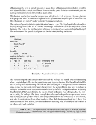 of backups can be kept in a small amount of space. Since all backups are immediately available
and accessible (for example, in different directories of a given share on the network), you can
quickly make comparisons between two given dates.
This backup mechanism is easily implemented with the dirvish program. It uses a backup
storage space (“bank” in its vocabulary) in which it places timestamped copies of sets of backup
files (these sets are called “vaults” in the dirvish documentation).
The main configuration is in the /etc/dirvish/master.conf file. It defines the location of the
backup storage space, the list of “vaults” to manage, and default values for expiration of the
backups. The rest of the configuration is located in the bank/vault/dirvish/default.conf
files and contains the specific configuration for the corresponding set of files.

bank:
    /backup
exclude:
    lost+found/
    core
    *~
Runall:
    root    22:00
expire-default: +15 days
expire-rule:
#   MIN HR    DOM MON                DOW    STRFTIME_FMT
    *   *     *   *                  1      +3 months
    *   *     1-7 *                  1      +1 year
    *   *     1-7 1,4,7,10           1


                              Example 9.3   The /etc/dirvish/master.conf file



The bank setting indicates the directory in which the backups are stored. The exclude setting
allows you to indicate files (or file types) to exclude from the backup. The Runall is a list of file
sets to backup with a time-stamp for each set, which allows you to assign the correct date to the
copy, in case the backup is not triggered at precisely the assigned time. You have to indicate a
time just before the actual execution time (which is, by default, 10:04 pm in Debian, according
to /etc/cron.d/dirvish). Finally, the expire-default and expire-rule settings define the expi-
ration policy for backups. The above example keeps forever backups that are generated on the
first Sunday of each quarter, deletes after one year those from the first Sunday of each month,
and after 3 months those from other Sundays. Other daily backups are kept for 15 days. The
order of the rules does matter, Dirvish uses the last matching rule, or the expire-default one if
no other expire-rule matches.

            IN PRACTICE       The expiration rules are not used by dirvish-expire to do its job. In reality,
       Scheduled expiration   the expiration rules are applied when creating a new backup copy to define



                                                                                          Chapter 9 — Unix Services   211
 