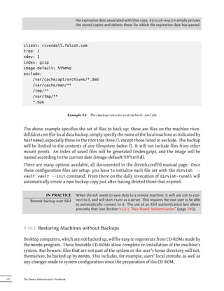 the expiration date associated with that copy. dirvish-expire simply peruses
                                                the stored copies and deletes those for which the expiration date has passed.




      client: rivendell.falcot.com
      tree: /
      xdev: 1
      index: gzip
      image-default: %Y%m%d
      exclude:
          /var/cache/apt/archives/*.deb
          /var/cache/man/**
          /tmp/**
          /var/tmp/**
          *.bak


                                            Example 9.4   The /backup/root/dirvish/default.conf file



      The above example specifies the set of files to back up: these are files on the machine riven-
      dell.falcot.com (for local data backup, simply specify the name of the local machine as indicated by
      hostname), especially those in the root tree (tree:/), except those listed in exclude. The backup
      will be limited to the contents of one filesystem (xdev:1). It will not include files from other
      mount points. An index of saved files will be generated (index:gzip), and the image will be
      named according to the current date (image-default:%Y%m%d).
      There are many options available, all documented in the dirvish.conf(5) manual page. Once
      these configuration files are setup, you have to initialize each file set with the dirvish --
      vault vault --init command. From there on the daily invocation of dirvish-runall will
      automatically create a new backup copy just after having deleted those that expired.

                   IN PRACTICE                  When dirvish needs to save data to a remote machine, it will use ssh to con-
           Remote backup over SSH               nect to it, and will start rsync as a server. This requires the root user to be able
                                                to automatically connect to it. The use of an SSH authentication key allows
                                                precisely that (see Section 9.2.2.1, “Key-Based Authentication” (page 190)).



      9.10.2. Restoring Machines without Backups

      Desktop computers, which are not backed up, will be easy to regenerate from CD-ROMs made by
      the mondo program. These bootable CD-ROMs allow complete re-installation of the machine's
      system. But beware: files that are not part of the system or the user's home directory will not,
      themselves, be backed up by mondo. This includes, for example, users' local crontabs, as well as
      any changes made to system configuration since the preparation of the CD-ROM.


212   The Debian Administrator's Handbook
 