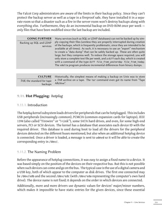 The Falcot Corp administrators are aware of the limits in their backup policy. Since they can't
protect the backup server as well as a tape in a fireproof safe, they have installed it in a sepa-
rate room so that a disaster such as a fire in the server room won't destroy backups along with
everything else. Furthermore, they do an incremental backup on DVD-ROM once per week —
only files that have been modified since the last backup are included.

        GOING FURTHER          Many services (such as SQL or LDAP databases) can not be backed up by sim-
  Backing up SQL and LDAP      ply copying their files (unnless they are properly interrupted during creation
                   services    of the backups, which is frequently problematic, since they are intended to be
                               available at all times). As such, it is necessary to use an “export” mechanism
                               to create a “data dump” that can be safely backed up. These are oen quite
                               large, but they compress well. To reduce the storage space required, you will
                               only store a complete text file per week, and a diff each day, which is created
                               with a command of the type diff file_from_yesterday file_from_today.
                               The xdelta program produces incremental diﬀerences from binary dumps.



                CULTURE        Historically, the simplest means of making a backup on Unix was to store
  TAR, the standard for tape   a TAR archive on a tape. The tar command even got its name from “Tape
                   backups     ARchive”.



9.11. Hot Plugging: hotplug

9.11.1. Introduction

The hotplug kernel subsystem loads drivers for peripherals that can be hotplugged. This includes
USB peripherals (increasingly common), PCMCIA (common expansion cards for laptops), IEEE
1394 (also called “Firewire” or “I-Link”), some SATA hard drives, and even, for some high-end
servers, PCI or SCSI devices. The kernel has a database that associates each device ID with the
required driver. This database is used during boot to load all the drivers for the peripheral
devices detected on the different buses mentioned, but also when an additional hotplug device
is connected. Once a driver is loaded, a message is sent to udevd so it will be able to create the
corresponding entry in /dev/.


9.11.2. The Naming Problem

Before the appearance of hotplug connections, it was easy to assign a fixed name to a device. It
was based simply on the position of the devices on their respective bus. But this is not possible
when such devices can come and go on the bus. The typical case is the use of a digital camera and
a USB key, both of which appear to the computer as disk drives. The first one connected may
be /dev/sdb and the second /dev/sdc (with /dev/sda representing the computer's own hard
drive). The device name is not fixed; it depends on the order in which devices are connected.
Additionally, more and more drivers use dynamic values for devices' major/minor numbers,
which makes it impossible to have static entries for the given devices, since these essential


                                                                                           Chapter 9 — Unix Services   213
 