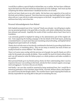 I would like to address a special thanks to Roland Mas, my co-author. We have been collaborat-
       ing on this book since the start and he has always been up to the challenge. And I must say that
       completing the Debian Administrator's Handbook has been a lot of work…
       Last but not least, thank you to my wife, Sophie. She has been very supportive of my work on
       this book and on Debian in general. There have been too many days (and nights) when I left her
       alone with our 2-year-old son to make some progress on the book. I am grateful for her support
       and know how lucky I am to have her.


       Personal Acknowledgments from Roland

       Well, Raphaël preempted most of my “external” thank-yous already. I am still going to empha-
       size my personal gratitude to the good folks at Eyrolles, with whom collaboration has always
       been pleasant and smooth. Hopefully the results of their excellent advice hasn't been lost in
       translation.
       I am extremely grateful to Raphaël for taking on the administrative part of this English edi-
       tion. From organizing the funding campaign to the last details of the book layout, producing
       a translated book is so much more than just translating and proofreading, and Raphaël did (or
       delegated and supervised) it all. So thanks.
       Thanks also to all who more or less directly contributed to this book, by providing clarifications
       or explanations, or translating advice. They are too many to mention, but most of them can
       usually be found on various #debian-* IRC channels.
       There is of course some overlap with the previous set of people, but specific thanks are still in
       order for the people who actually do Debian. There wouldn't be much of a book without them,
       and I am still amazed at what the Debian project as a whole produces and makes available to
       any and all.
       More personal thanks go to my friends and my clients, for their understanding when I was less
       responsive because I was working on this book, and also for their constant support, encourage-
       ment and egging on. You know who you are; thanks.
       And finally; I am sure they would be surprised by being mentioned here, but I would like to
       extend my gratitude to Terry Pratchett, Jasper Fforde, Tom Holt, William Gibson, Neal Stephen-
       son, and of course the late Douglas Adams. The countless hours I spent enjoying their books are
       directly responsible for my being able to take part in translating this one.




XXIV   The Debian Administrator's Handbook
 