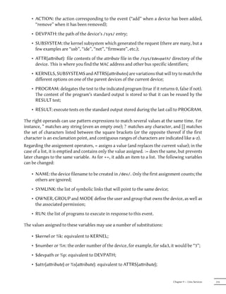 • ACTION: the action corresponding to the event (“add” when a device has been added,
      “remove” when it has been removed);

    • DEVPATH: the path of the device's /sys/ entry;

    • SUBSYSTEM: the kernel subsystem which generated the request (there are many, but a
      few examples are “usb”, “ide”, “net”, “firmware”, etc.);

    • ATTR{aribut}: file contents of the attribute file in the /sys/$devpath/ directory of the
      device. This is where you find the MAC address and other bus specific identifiers;

    • KERNELS, SUBSYSTEMS and ATTRS{aributes} are variations that will try to match the
      different options on one of the parent devices of the current device;

    • PROGRAM: delegates the test to the indicated program (true if it returns 0, false if not).
      The content of the program's standard output is stored so that it can be reused by the
      RESULT test;
    • RESULT: execute tests on the standard output stored during the last call to PROGRAM.

The right operands can use pattern expressions to match several values at the same time. For
instance, * matches any string (even an empty one); ? matches any character, and [] matches
the set of characters listed between the square brackets (or the opposite thereof if the first
character is an exclamation point, and contiguous ranges of characters are indicated like a-z).
Regarding the assignment operators, = assigns a value (and replaces the current value); in the
case of a list, it is emptied and contains only the value assigned. := does the same, but prevents
later changes to the same variable. As for +=, it adds an item to a list. The following variables
can be changed:

    • NAME: the device filename to be created in /dev/. Only the first assignment counts; the
      others are ignored;

    • SYMLINK: the list of symbolic links that will point to the same device;

    • OWNER, GROUP and MODE define the user and group that owns the device, as well as
      the associated permission;

    • RUN: the list of programs to execute in response to this event.

The values assigned to these variables may use a number of substitutions:

    • $kernel or %k: equivalent to KERNEL;

    • $number or %n: the order number of the device, for example, for sda3, it would be “3”;

    • $devpath or %p: equivalent to DEVPATH;

    • $attr{aribute} or %s{aribute}: equivalent to ATTRS{aribute};


                                                                                  Chapter 9 — Unix Services   215
 