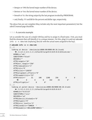 • $major or %M: the kernel major number of the device;

            • $minor or %m: the kernel minor number of the device;

            • $result or %c: the string output by the last program invoked by PROGRAM;

            • and, finally, %% and $$ for the percent and dollar sign, respectively.

      The above lists are not complete (they include only the most important parameters), but the
      udev(7) manual page should be.


      9.11.4. A concrete example

      Let us consider the case of a simple USB key and try to assign it a fixed name. First, you must
      find the elements that will identify it in a unique manner. For this, plug it in and run udevadm
      info -a -n /dev/sdc (replacing /dev/sdc with the actual name assigned to the key).

      # udevadm info -a -n /dev/sdc
      [...]
        looking at device '/devices/pci0000:00/0000:00:10.3/usb1
            ¯ /1-2/1-2.2/1-2.2:1.0/host9/target9:0:0/9:0:0:0/block/sdc':
          KERNEL=="sdc"
          SUBSYSTEM=="block"
          DRIVER==""
          ATTR{range}=="16"
          ATTR{ext_range}=="256"
          ATTR{removable}=="1"
          ATTR{ro}=="0"
          ATTR{size}=="126976"
          ATTR{alignment_offset}=="0"
          ATTR{capability}=="53"
          ATTR{stat}=="      51      100      1208     256        0                        0
              ¯         0        0        0       192     25        6"
          ATTR{inflight}=="        0        0"
      [...]
        looking at parent device '/devices/pci0000:00/0000:00:10.3/usb1
            ¯ /1-2/1-2.2/1-2.2:1.0/host9/target9:0:0/9:0:0:0':
          KERNELS=="9:0:0:0"
          SUBSYSTEMS=="scsi"
          DRIVERS=="sd"
          ATTRS{device_blocked}=="0"
          ATTRS{type}=="0"
          ATTRS{scsi_level}=="3"
          ATTRS{vendor}=="I0MEGA "
          ATTRS{model}=="UMni64MB*IOM2C4 "



216   The Debian Administrator's Handbook
 