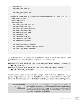 ATTRS{rev}=="    "
    ATTRS{state}=="running"
[...]
    ATTRS{max_sectors}=="240"
[...]
  looking at parent device '/devices/pci0000:00/0000:00:10.3/usb1/1-2/1-2.2':
    KERNELS=="9:0:0:0"
    SUBSYSTEMS=="usb"
    DRIVERS=="usb"
    ATTRS{configuration}=="iCfg"
    ATTRS{bNumInterfaces}==" 1"
    ATTRS{bConfigurationValue}=="1"
    ATTRS{bmAttributes}=="80"
    ATTRS{bMaxPower}=="100mA"
    ATTRS{urbnum}=="398"
    ATTRS{idVendor}=="4146"
    ATTRS{idProduct}=="4146"
    ATTRS{bcdDevice}=="0100"
[...]
    ATTRS{manufacturer}=="USB Disk"
    ATTRS{product}=="USB Mass Storage Device"
    ATTRS{serial}=="M004021000001"
[...]




To create a new rule, you can use tests on the device's variables, as well as those of one of the
parent devices. The above case allows us to create two rules like these:

KERNEL=="sd?", SUBSYSTEM=="block", ATTRS{serial}=="M004021000001", SYMLINK+="
    ¯ usb_key/disk"
KERNEL=="sd?[0-9]", SUBSYSTEM=="block", ATTRS{serial}=="M004021000001",
    ¯ SYMLINK+="usb_key/part%n"


Once these rules are set in a file, named for example /etc/udev/rules.d/010_local.rules,
you can simply remove and reconnect the USB key. You can then see that /dev/usb_key/disk
represents the disk associated with the USB key, and /dev/usb_key/part1 is its first partition.


       GOING FURTHER        Like many daemons, udevd stores logs in /var/log/daemon.log. But it is not
         Debugging udev's   very verbose by default, and it's usually not enough to understand what's hap-
            configuration   pening. The udevadm control --log-priority=info command increases the
                            verbosity level and solves this problem. udevadm control --log-priority=
                            err returns to the default verbosity level.




                                                                                        Chapter 9 — Unix Services   217
 