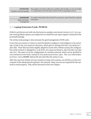 ATTENTION       The graphics card driver oen has a problem with standby. In case of trouble,
 Graphics card and standby   it is a good idea to test the latest version of the X.org graphics server.



            HARDWARE         On Apple Powerbooks (thus PowerPC processors), apmd should be replaced
          Apple and power    with pmud.
             management


9.13. Laptop Extension Cards: PCMCIA

PCMCIA card drivers are built into the kernel as modules since kernel version 2.6.13. On a sys-
tem running Debian Squeeze, you simply have to install the user space support contained in the
pcmciautils package.
The wireless-tools package is also necessary for good management of Wifi cards.
Every time you connect or remove a card, the daemon configures or deconfigures it, by execut-
ing a script in the /etc/pcmcia/ directory, which gets its settings from the /etc/pcmcia/*.
opts files. These files have been slightly adapted to work with a Debian system; the configura-
tion of the network is delegated to ifup if the /etc/pcmcia/network.opts file does not take
care of it. The same is true for configuration of a wireless network, which can be specified in
/etc/network/interfaces instead of /etc/pcmcia/wireless.opts. The /usr/share/doc/
wireless-tools/README.Debian file also describes the syntax to use.
After this overview of basic services common to many Unix systems, we will focus on the envi-
ronment of the administered machines: the network. Many services are required for the net-
work to work properly. They will be discussed in the next chapter.




                                                                                        Chapter 9 — Unix Services   219
 