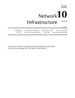 Chapter




                                      Network                                         10
                                 Infrastructure
                                                                                                  Contents

           Gateway 222       Virtual Private Network 224    ality of Service 235     Dynamic Routing 237
              IPv6 238      Domain Name Servers (DNS) 240      DHCP 244         Network Diagnosis Tools 246




Linux sports the whole Unix heritage for networking, and Debian provides a full set
of tools to create and manage them. This chapter reviews these tools.
 