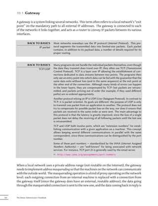 10.1. Gateway

      A gateway is a system linking several networks. This term often refers to a local network's “exit
      point” on the mandatory path to all external IP addresses. The gateway is connected to each
      of the networks it links together, and acts as a router to convey IP packets between its various
      interfaces.

                  BACK TO BASICS            Most networks nowadays use the IP protocol (Internet Protocol). This pro-
                         IP packet          tocol segments the transmied data into limited-size packets. Each packet
                                            contains, in addition to its payload data, a number of details required for its
                                            proper routing.



                  BACK TO BASICS            Many programs do not handle the individual packets themselves, even though
                         TCP/UDP            the data they transmit does travel over IP; they oen use TCP (Transmission
                                            Control Protocol). TCP is a layer over IP allowing the establishment of con-
                                            nections dedicated to data streams between two points. The programs then
                                            only see an entry point into which data can be fed with the guarantee that the
                                            same data exits without loss (and in the same sequence) at the exit point at
                                            the other end of the connection. Although many kinds of errors can happen
                                            in the lower layers, they are compensated by TCP: lost packets are retrans-
                                            mied, and packets arriving out of order (for example, if they used diﬀerent
                                            paths) are re-ordered appropriately.
                                            Another protocol relying on IP is UDP (User Datagram Protocol). In contrast to
                                            TCP, it is packet-oriented. Its goals are diﬀerent: the purpose of UDP is only
                                            to transmit one packet from an application to another. The protocol does not
                                            try to compensate for possible packet loss on the way, nor does it ensure that
                                            packets are received in the same order as were sent. The main advantage to
                                            this protocol is that the latency is greatly improved, since the loss of a single
                                            packet does not delay the receiving of all following packets until the lost one
                                            is retransmied.
                                            TCP and UDP both involve ports, which are “extension numbers” for estab-
                                            lishing communication with a given application on a machine. This concept
                                            allows keeping several diﬀerent communications in parallel with the same
                                            correspondent, since these communications can be distinguished by the port
                                            number.
                                            Some of these port numbers — standardized by the IANA (Internet Assigned
                                            Numbers Authority) — are “well-known” for being associated with network
                                            services. For instance, TCP port 25 is generally used by the email server.
                                            ² http://www.iana.org/assignments/port-numbers



      When a local network uses a private address range (not routable on the Internet), the gateway
      needs to implement address masquerading so that the machines on the network can communicate
      with the outside world. The masquerading operation is a kind of proxy operating on the network
      level: each outgoing connection from an internal machine is replaced with a connection from
      the gateway itself (since the gateway does have an external, routable address), the data going
      through the masqueraded connection is sent to the new one, and the data coming back in reply is


222   The Debian Administrator's Handbook
 