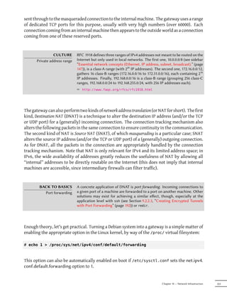 sent through to the masqueraded connection to the internal machine. The gateway uses a range
of dedicated TCP ports for this purpose, usually with very high numbers (over 60000). Each
connection coming from an internal machine then appears to the outside world as a connection
coming from one of these reserved ports.



                 CULTURE       RFC 1918 defines three ranges of IPv4 addresses not meant to be routed on the
       Private address range   Internet but only used in local networks. The first one, 10.0.0.0/8 (see sidebar
                               “Essential network concepts (Ethernet, IP address, subnet, broadcast).” (page
                               147)), is a class-A range (with 224 IP addresses). The second one, 172.16.0.0/12,
                               gathers 16 class-B ranges (172.16.0.0/16 to 172.31.0.0/16), each containing 216
                               IP addresses. Finally, 192.168.0.0/16 is a class-B range (grouping 256 class-C
                               ranges, 192.168.0.0/24 to 192.168.255.0/24, with 256 IP addresses each).
                               ² http://www.faqs.org/rfcs/rfc1918.html




The gateway can also perform two kinds of network address translation (or NAT for short). The first
kind, Destination NAT (DNAT) is a technique to alter the destination IP address (and/or the TCP
or UDP port) for a (generally) incoming connection. The connection tracking mechanism also
alters the following packets in the same connection to ensure continuity in the communication.
The second kind of NAT is Source NAT (SNAT), of which masquerading is a particular case; SNAT
alters the source IP address (and/or the TCP or UDP port) of a (generally) outgoing connection.
As for DNAT, all the packets in the connection are appropriately handled by the connection
tracking mechanism. Note that NAT is only relevant for IPv4 and its limited address space; in
IPv6, the wide availability of addresses greatly reduces the usefulness of NAT by allowing all
“internal” addresses to be directly routable on the Internet (this does not imply that internal
machines are accessible, since intermediary firewalls can filter traffic).



        BACK TO BASICS         A concrete application of DNAT is port forwarding. Incoming connections to
          Port forwarding      a given port of a machine are forwarded to a port on another machine. Other
                               solutions may exist for achieving a similar eﬀect, though, especially at the
                               application level with ssh (see Section 9.2.2.3, “Creating Encrypted Tunnels
                               with Port Forwarding” (page 192)) or redir.




Enough theory, let's get practical. Turning a Debian system into a gateway is a simple matter of
enabling the appropriate option in the Linux kernel, by way of the /proc/ virtual filesystem:

# echo 1 > /proc/sys/net/ipv4/conf/default/forwarding



This option can also be automatically enabled on boot if /etc/sysctl.conf sets the net.ipv4.
conf.default.forwarding option to 1.


                                                                                     Chapter 10 — Network Infrastructure   223
 
