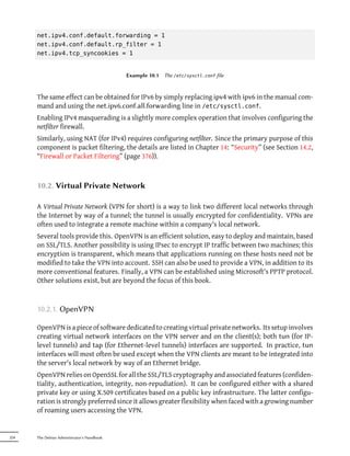 net.ipv4.conf.default.forwarding = 1
      net.ipv4.conf.default.rp_filter = 1
      net.ipv4.tcp_syncookies = 1


                                            Example 10.1   The /etc/sysctl.conf file



      The same effect can be obtained for IPv6 by simply replacing ipv4 with ipv6 in the manual com-
      mand and using the net.ipv6.conf.all.forwarding line in /etc/sysctl.conf.
      Enabling IPv4 masquerading is a slightly more complex operation that involves configuring the
      netfilter firewall.
      Similarly, using NAT (for IPv4) requires configuring netfilter. Since the primary purpose of this
      component is packet filtering, the details are listed in Chapter 14: “Security” (see Section 14.2,
      “Firewall or Packet Filtering” (page 376)).



      10.2. Virtual Private Network

      A Virtual Private Network (VPN for short) is a way to link two different local networks through
      the Internet by way of a tunnel; the tunnel is usually encrypted for confidentiality. VPNs are
      often used to integrate a remote machine within a company's local network.
      Several tools provide this. OpenVPN is an efficient solution, easy to deploy and maintain, based
      on SSL/TLS. Another possibility is using IPsec to encrypt IP traffic between two machines; this
      encryption is transparent, which means that applications running on these hosts need not be
      modified to take the VPN into account. SSH can also be used to provide a VPN, in addition to its
      more conventional features. Finally, a VPN can be established using Microsoft's PPTP protocol.
      Other solutions exist, but are beyond the focus of this book.



      10.2.1. OpenVPN

      OpenVPN is a piece of software dedicated to creating virtual private networks. Its setup involves
      creating virtual network interfaces on the VPN server and on the client(s); both tun (for IP-
      level tunnels) and tap (for Ethernet-level tunnels) interfaces are supported. In practice, tun
      interfaces will most often be used except when the VPN clients are meant to be integrated into
      the server's local network by way of an Ethernet bridge.
      OpenVPN relies on OpenSSL for all the SSL/TLS cryptography and associated features (confiden-
      tiality, authentication, integrity, non-repudiation). It can be configured either with a shared
      private key or using X.509 certificates based on a public key infrastructure. The latter configu-
      ration is strongly preferred since it allows greater flexibility when faced with a growing number
      of roaming users accessing the VPN.


224   The Debian Administrator's Handbook
 