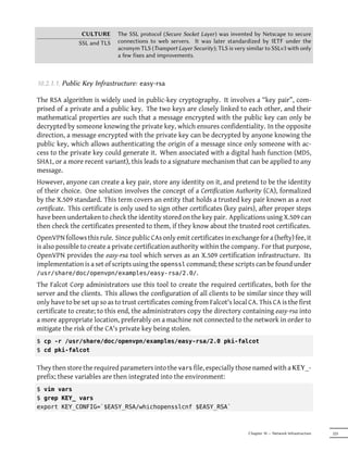 CULTURE       The SSL protocol (Secure Socket Layer) was invented by Netscape to secure
               SSL and TLS    connections to web servers. It was later standardized by IETF under the
                              acronym TLS (Transport Layer Security); TLS is very similar to SSLv3 with only
                              a few fixes and improvements.



10.2.1.1. Public Key Infrastructure: easy-rsa

The RSA algorithm is widely used in public-key cryptography. It involves a “key pair”, com-
prised of a private and a public key. The two keys are closely linked to each other, and their
mathematical properties are such that a message encrypted with the public key can only be
decrypted by someone knowing the private key, which ensures confidentiality. In the opposite
direction, a message encrypted with the private key can be decrypted by anyone knowing the
public key, which allows authenticating the origin of a message since only someone with ac-
cess to the private key could generate it. When associated with a digital hash function (MD5,
SHA1, or a more recent variant), this leads to a signature mechanism that can be applied to any
message.
However, anyone can create a key pair, store any identity on it, and pretend to be the identity
of their choice. One solution involves the concept of a Certification Authority (CA), formalized
by the X.509 standard. This term covers an entity that holds a trusted key pair known as a root
certificate. This certificate is only used to sign other certificates (key pairs), after proper steps
have been undertaken to check the identity stored on the key pair. Applications using X.509 can
then check the certificates presented to them, if they know about the trusted root certificates.
OpenVPN follows this rule. Since public CAs only emit certificates in exchange for a (hefty) fee, it
is also possible to create a private certification authority within the company. For that purpose,
OpenVPN provides the easy-rsa tool which serves as an X.509 certification infrastructure. Its
implementation is a set of scripts using the openssl command; these scripts can be found under
/usr/share/doc/openvpn/examples/easy-rsa/2.0/.
The Falcot Corp administrators use this tool to create the required certificates, both for the
server and the clients. This allows the configuration of all clients to be similar since they will
only have to be set up so as to trust certificates coming from Falcot's local CA. This CA is the first
certificate to create; to this end, the administrators copy the directory containing easy-rsa into
a more appropriate location, preferably on a machine not connected to the network in order to
mitigate the risk of the CA's private key being stolen.
$ cp -r /usr/share/doc/openvpn/examples/easy-rsa/2.0 pki-falcot
$ cd pki-falcot


They then store the required parameters into the vars file, especially those named with a KEY_-
prefix; these variables are then integrated into the environment:
$ vim vars
$ grep KEY_ vars
export KEY_CONFIG=`$EASY_RSA/whichopensslcnf $EASY_RSA`



                                                                                  Chapter 10 — Network Infrastructure   225
 