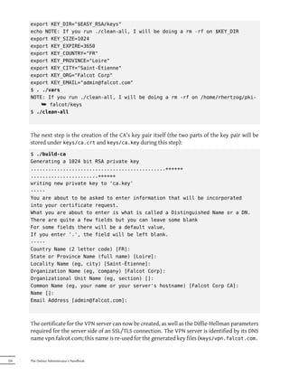 export KEY_DIR="$EASY_RSA/keys"
      echo NOTE: If you run ./clean-all, I will be doing a rm -rf on $KEY_DIR
      export KEY_SIZE=1024
      export KEY_EXPIRE=3650
      export KEY_COUNTRY="FR"
      export KEY_PROVINCE="Loire"
      export KEY_CITY="Saint-Étienne"
      export KEY_ORG="Falcot Corp"
      export KEY_EMAIL="admin@falcot.com"
      $ . ./vars
      NOTE: If you run ./clean-all, I will be doing a rm -rf on /home/rhertzog/pki-
          ¯ falcot/keys
      $ ./clean-all



      The next step is the creation of the CA's key pair itself (the two parts of the key pair will be
      stored under keys/ca.crt and keys/ca.key during this step):
      $ ./build-ca
      Generating a 1024 bit RSA private key
      ..............................................++++++
      .......................++++++
      writing new private key to 'ca.key'
      -----
      You are about to be asked to enter information that will be incorporated
      into your certificate request.
      What you are about to enter is what is called a Distinguished Name or a DN.
      There are quite a few fields but you can leave some blank
      For some fields there will be a default value,
      If you enter '.', the field will be left blank.
      -----
      Country Name (2 letter code) [FR]:
      State or Province Name (full name) [Loire]:
      Locality Name (eg, city) [Saint-Étienne]:
      Organization Name (eg, company) [Falcot Corp]:
      Organizational Unit Name (eg, section) []:
      Common Name (eg, your name or your server's hostname) [Falcot Corp CA]:
      Name []:
      Email Address [admin@falcot.com]:



      The certificate for the VPN server can now be created, as well as the Diffie-Hellman parameters
      required for the server side of an SSL/TLS connection. The VPN server is identified by its DNS
      name vpn.falcot.com; this name is re-used for the generated key files (keys/vpn.falcot.com.


226   The Debian Administrator's Handbook
 
