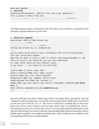 Data Base Updated
      $ ./build-dh
      Generating DH parameters, 1024 bit long safe prime, generator 2
      This is going to take a long time
      ..............+.......+.................................++*++*++*




      The following step creates certificates for the VPN clients; one certificate is required for each
      computer or person allowed to use the VPN:


      $ ./build-key JoeSmith
      Generating a 1024 bit RSA private key
      ................++++++
      .............................++++++
      writing new private key to 'JoeSmith.key'
      -----
      You are about to be asked to enter information that will be incorporated
      into your certificate request.
      What you are about to enter is what is called a Distinguished Name or a DN.
      There are quite a few fields but you can leave some blank
      For some fields there will be a default value,
      If you enter '.', the field will be left blank.
      -----
      Country Name (2 letter code) [FR]:
      State or Province Name (full name) [Loire]:
      Locality Name (eg, city) [Saint-Étienne]:
      Organization Name (eg, company) [Falcot Corp]:
      Organizational Unit Name (eg, section) []:
      Common Name (eg, your name or your server's hostname) [JoeSmith]:Joe Smith
      Name []:
      Email Address [admin@falcot.com]:joe@falcot.com
      […]



      Now all certificates have been created, they need to be copied where appropriate: the root
      certificate's public key (keys/ca.crt) will be stored on all machines (both server and clients)
      as /etc/ssl/certs/Falcot_CA.crt. The server's certificate is installed only on the server
      (keys/vpn.falcot.com.crt goes to /etc/ssl/vpn.falcot.com.crt, and keys/vpn.falcot.
      com.key goes to /etc/ssl/private/vpn.falcot.com.key with restricted permissions so that
      only the administrator can read it), with the corresponding Diffie-Hellman parameters (keys/
      dh1024.pem) installed to /etc/openvpn/dh1024.pem. Client certificates are installed on the
      corresponding VPN client in a similar fashion.


228   The Debian Administrator's Handbook
 